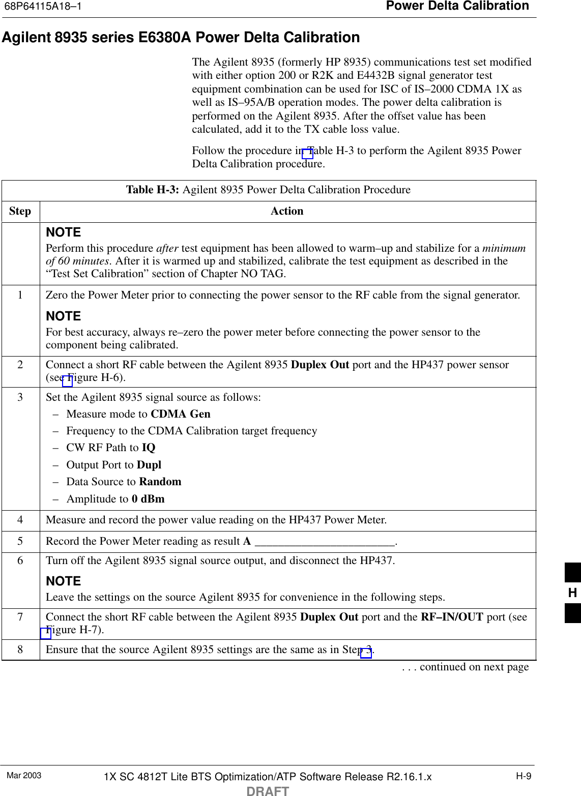 Power Delta Calibration68P64115A18–1Mar 2003 1X SC 4812T Lite BTS Optimization/ATP Software Release R2.16.1.xDRAFTH-9Agilent 8935 series E6380A Power Delta CalibrationThe Agilent 8935 (formerly HP 8935) communications test set modifiedwith either option 200 or R2K and E4432B signal generator testequipment combination can be used for ISC of IS–2000 CDMA 1X aswell as IS–95A/B operation modes. The power delta calibration isperformed on the Agilent 8935. After the offset value has beencalculated, add it to the TX cable loss value.Follow the procedure in Table H-3 to perform the Agilent 8935 PowerDelta Calibration procedure.Table H-3: Agilent 8935 Power Delta Calibration ProcedureStep ActionNOTEPerform this procedure after test equipment has been allowed to warm–up and stabilize for a minimumof 60 minutes. After it is warmed up and stabilized, calibrate the test equipment as described in the“Test Set Calibration” section of Chapter NO TAG.1Zero the Power Meter prior to connecting the power sensor to the RF cable from the signal generator.NOTEFor best accuracy, always re–zero the power meter before connecting the power sensor to thecomponent being calibrated.2Connect a short RF cable between the Agilent 8935 Duplex Out port and the HP437 power sensor(see Figure H-6).3Set the Agilent 8935 signal source as follows:– Measure mode to CDMA Gen– Frequency to the CDMA Calibration target frequency– CW RF Path to IQ– Output Port to Dupl– Data Source to Random– Amplitude to 0 dBm4Measure and record the power value reading on the HP437 Power Meter.5Record the Power Meter reading as result A ________________________.6Turn off the Agilent 8935 signal source output, and disconnect the HP437.NOTELeave the settings on the source Agilent 8935 for convenience in the following steps.7Connect the short RF cable between the Agilent 8935 Duplex Out port and the RF–IN/OUT port (seeFigure H-7).8Ensure that the source Agilent 8935 settings are the same as in Step 3.. . . continued on next pageH