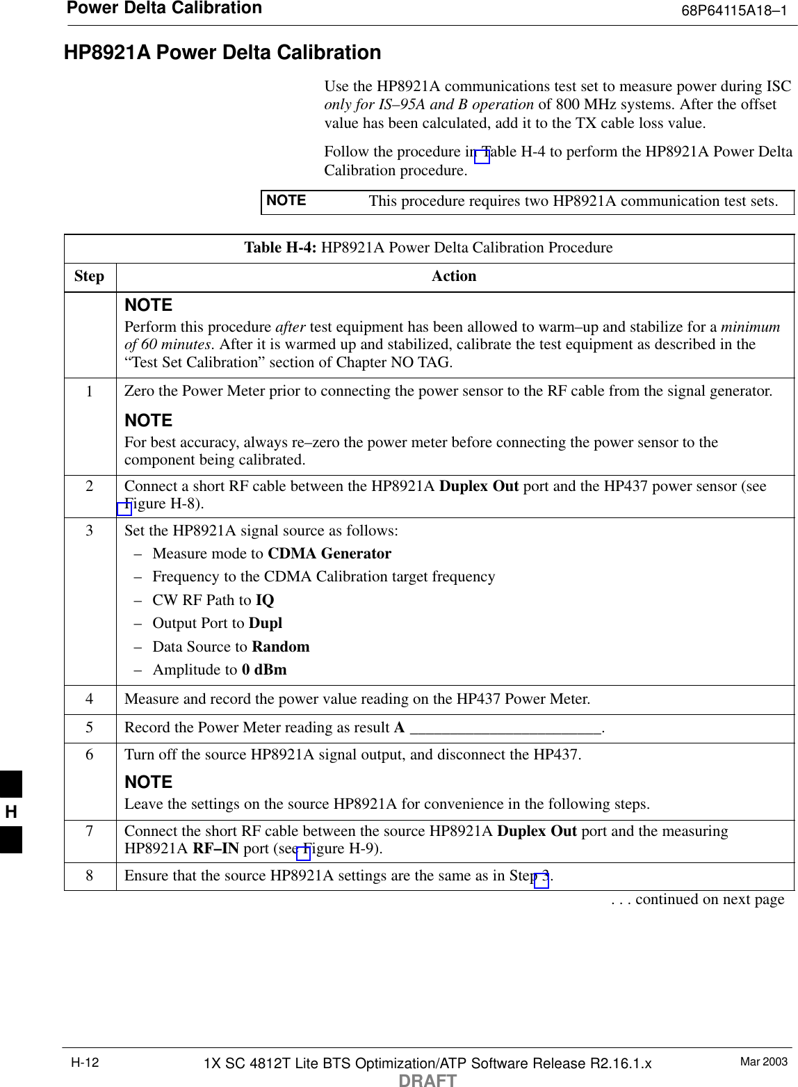 Power Delta Calibration 68P64115A18–1Mar 20031X SC 4812T Lite BTS Optimization/ATP Software Release R2.16.1.xDRAFTH-12HP8921A Power Delta CalibrationUse the HP8921A communications test set to measure power during ISConly for IS–95A and B operation of 800 MHz systems. After the offsetvalue has been calculated, add it to the TX cable loss value.Follow the procedure in Table H-4 to perform the HP8921A Power DeltaCalibration procedure.NOTE This procedure requires two HP8921A communication test sets.Table H-4: HP8921A Power Delta Calibration ProcedureStep ActionNOTEPerform this procedure after test equipment has been allowed to warm–up and stabilize for a minimumof 60 minutes. After it is warmed up and stabilized, calibrate the test equipment as described in the“Test Set Calibration” section of Chapter NO TAG.1Zero the Power Meter prior to connecting the power sensor to the RF cable from the signal generator.NOTEFor best accuracy, always re–zero the power meter before connecting the power sensor to thecomponent being calibrated.2Connect a short RF cable between the HP8921A Duplex Out port and the HP437 power sensor (seeFigure H-8).3Set the HP8921A signal source as follows:– Measure mode to CDMA Generator– Frequency to the CDMA Calibration target frequency– CW RF Path to IQ– Output Port to Dupl– Data Source to Random– Amplitude to 0 dBm4Measure and record the power value reading on the HP437 Power Meter.5Record the Power Meter reading as result A ________________________.6Turn off the source HP8921A signal output, and disconnect the HP437.NOTELeave the settings on the source HP8921A for convenience in the following steps.7Connect the short RF cable between the source HP8921A Duplex Out port and the measuringHP8921A RF–IN port (see Figure H-9).8Ensure that the source HP8921A settings are the same as in Step 3.. . . continued on next pageH