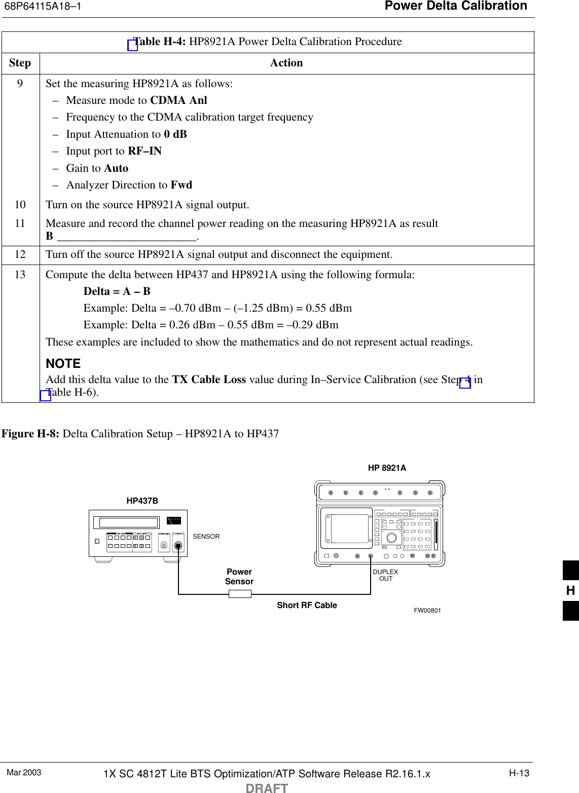 Power Delta Calibration68P64115A18–1Mar 2003 1X SC 4812T Lite BTS Optimization/ATP Software Release R2.16.1.xDRAFTH-13Table H-4: HP8921A Power Delta Calibration ProcedureStep Action9Set the measuring HP8921A as follows:– Measure mode to CDMA Anl– Frequency to the CDMA calibration target frequency– Input Attenuation to 0 dB– Input port to RF–IN– Gain to Auto– Analyzer Direction to Fwd10 Turn on the source HP8921A signal output.11 Measure and record the channel power reading on the measuring HP8921A as resultB ________________________.12 Turn off the source HP8921A signal output and disconnect the equipment.13 Compute the delta between HP437 and HP8921A using the following formula:Delta = A – BExample: Delta = –0.70 dBm – (–1.25 dBm) = 0.55 dBmExample: Delta = 0.26 dBm – 0.55 dBm = –0.29 dBmThese examples are included to show the mathematics and do not represent actual readings.NOTEAdd this delta value to the TX Cable Loss value during In–Service Calibration (see Step 4 inTable H-6). Figure H-8: Delta Calibration Setup – HP8921A to HP437Short RF CableHP 8921ADUPLEXOUTHP437BPowerSensorSENSORFW00801H