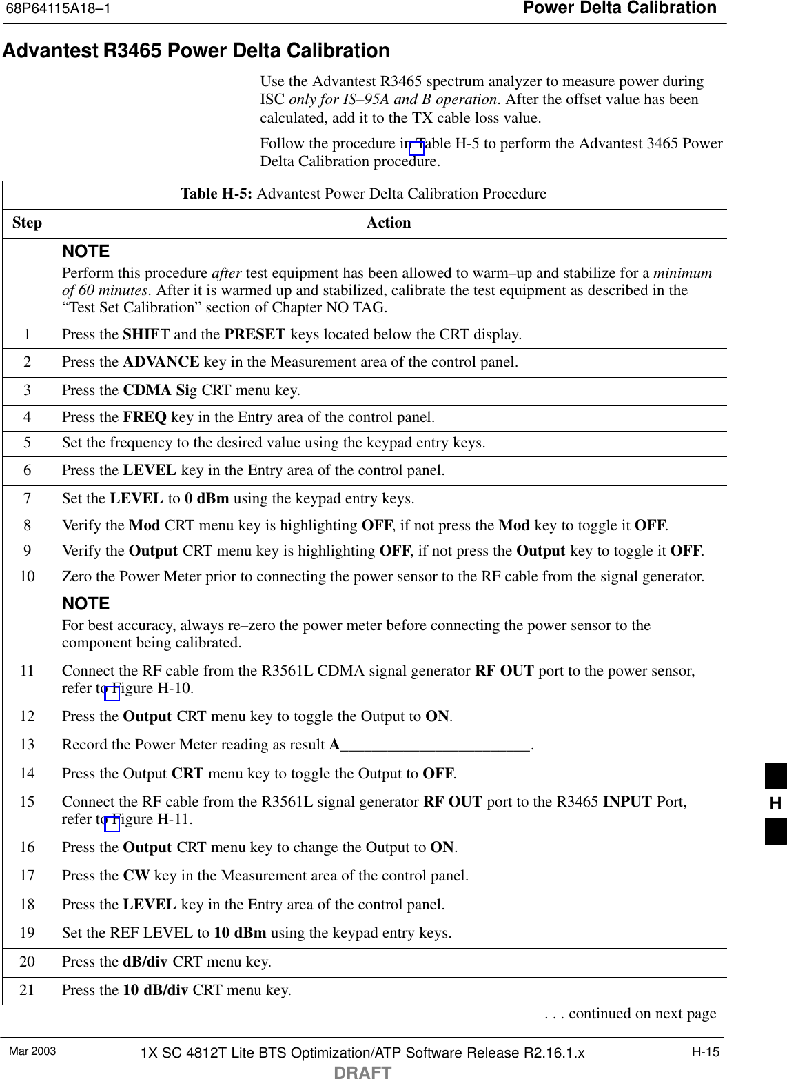 Power Delta Calibration68P64115A18–1Mar 2003 1X SC 4812T Lite BTS Optimization/ATP Software Release R2.16.1.xDRAFTH-15Advantest R3465 Power Delta CalibrationUse the Advantest R3465 spectrum analyzer to measure power duringISC only for IS–95A and B operation. After the offset value has beencalculated, add it to the TX cable loss value.Follow the procedure in Table H-5 to perform the Advantest 3465 PowerDelta Calibration procedure.Table H-5: Advantest Power Delta Calibration ProcedureStep ActionNOTEPerform this procedure after test equipment has been allowed to warm–up and stabilize for a minimumof 60 minutes. After it is warmed up and stabilized, calibrate the test equipment as described in the“Test Set Calibration” section of Chapter NO TAG.1Press the SHIFT and the PRESET keys located below the CRT display.2Press the ADVANCE key in the Measurement area of the control panel.3Press the CDMA Sig CRT menu key.4Press the FREQ key in the Entry area of the control panel.5Set the frequency to the desired value using the keypad entry keys.6Press the LEVEL key in the Entry area of the control panel.7Set the LEVEL to 0 dBm using the keypad entry keys.8Verify the Mod CRT menu key is highlighting OFF, if not press the Mod key to toggle it OFF.9Verify the Output CRT menu key is highlighting OFF, if not press the Output key to toggle it OFF.10 Zero the Power Meter prior to connecting the power sensor to the RF cable from the signal generator.NOTEFor best accuracy, always re–zero the power meter before connecting the power sensor to thecomponent being calibrated.11 Connect the RF cable from the R3561L CDMA signal generator RF OUT port to the power sensor,refer to Figure H-10.12 Press the Output CRT menu key to toggle the Output to ON.13 Record the Power Meter reading as result A________________________.14 Press the Output CRT menu key to toggle the Output to OFF.15 Connect the RF cable from the R3561L signal generator RF OUT port to the R3465 INPUT Port,refer to Figure H-11.16 Press the Output CRT menu key to change the Output to ON.17 Press the CW key in the Measurement area of the control panel.18 Press the LEVEL key in the Entry area of the control panel.19 Set the REF LEVEL to 10 dBm using the keypad entry keys.20 Press the dB/div CRT menu key.21 Press the 10 dB/div CRT menu key.. . . continued on next pageH