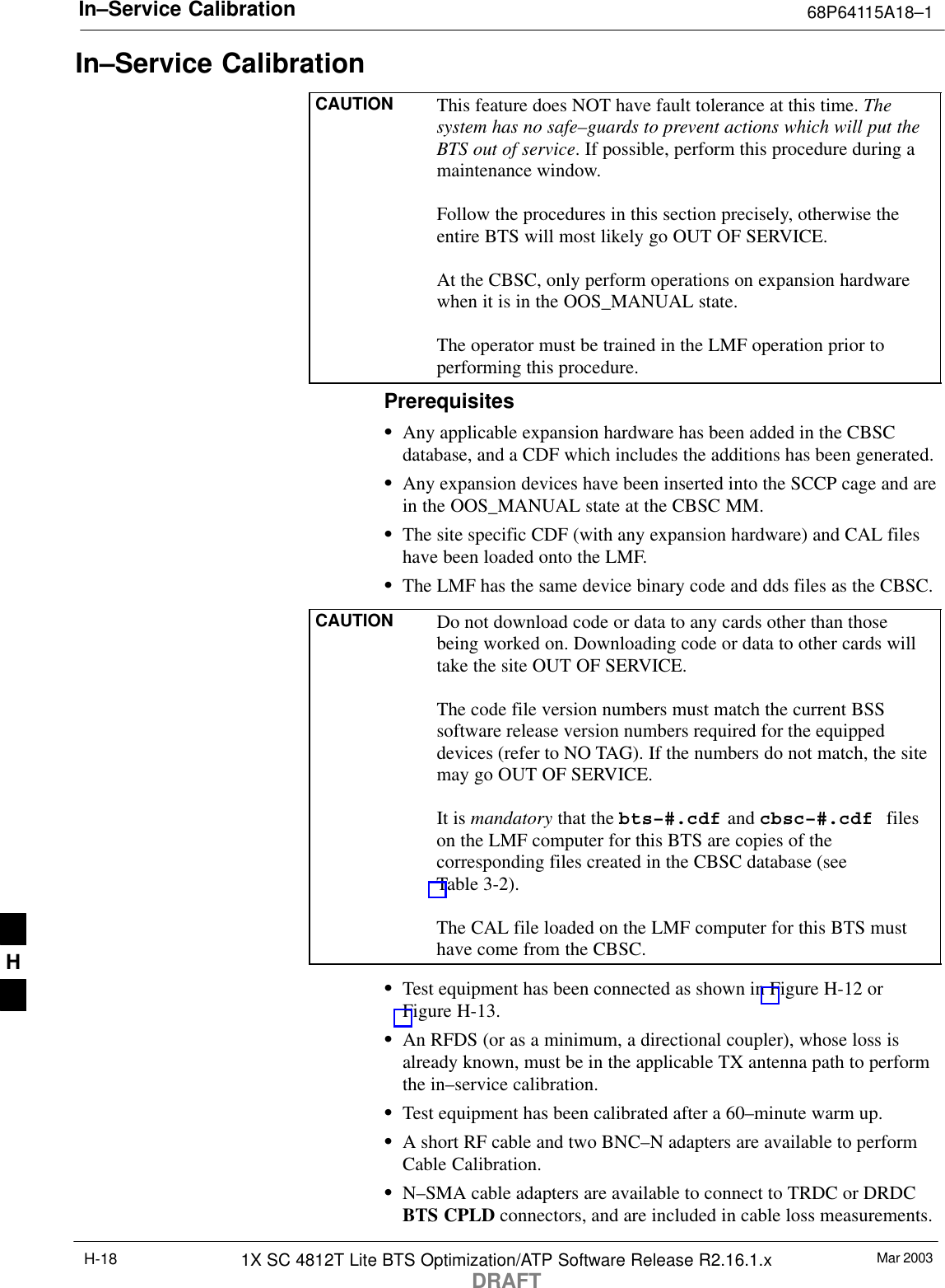 In–Service Calibration 68P64115A18–1Mar 20031X SC 4812T Lite BTS Optimization/ATP Software Release R2.16.1.xDRAFTH-18In–Service CalibrationCAUTION This feature does NOT have fault tolerance at this time. Thesystem has no safe–guards to prevent actions which will put theBTS out of service. If possible, perform this procedure during amaintenance window.Follow the procedures in this section precisely, otherwise theentire BTS will most likely go OUT OF SERVICE.At the CBSC, only perform operations on expansion hardwarewhen it is in the OOS_MANUAL state.The operator must be trained in the LMF operation prior toperforming this procedure.PrerequisitesSAny applicable expansion hardware has been added in the CBSCdatabase, and a CDF which includes the additions has been generated.SAny expansion devices have been inserted into the SCCP cage and arein the OOS_MANUAL state at the CBSC MM.SThe site specific CDF (with any expansion hardware) and CAL fileshave been loaded onto the LMF.SThe LMF has the same device binary code and dds files as the CBSC.CAUTION Do not download code or data to any cards other than thosebeing worked on. Downloading code or data to other cards willtake the site OUT OF SERVICE.The code file version numbers must match the current BSSsoftware release version numbers required for the equippeddevices (refer to NO TAG). If the numbers do not match, the sitemay go OUT OF SERVICE.It is mandatory that the bts–#.cdf and cbsc–#.cdf  fileson the LMF computer for this BTS are copies of thecorresponding files created in the CBSC database (seeTable 3-2).The CAL file loaded on the LMF computer for this BTS musthave come from the CBSC.STest equipment has been connected as shown in Figure H-12 orFigure H-13.SAn RFDS (or as a minimum, a directional coupler), whose loss isalready known, must be in the applicable TX antenna path to performthe in–service calibration.STest equipment has been calibrated after a 60–minute warm up.SA short RF cable and two BNC–N adapters are available to performCable Calibration.SN–SMA cable adapters are available to connect to TRDC or DRDCBTS CPLD connectors, and are included in cable loss measurements.H