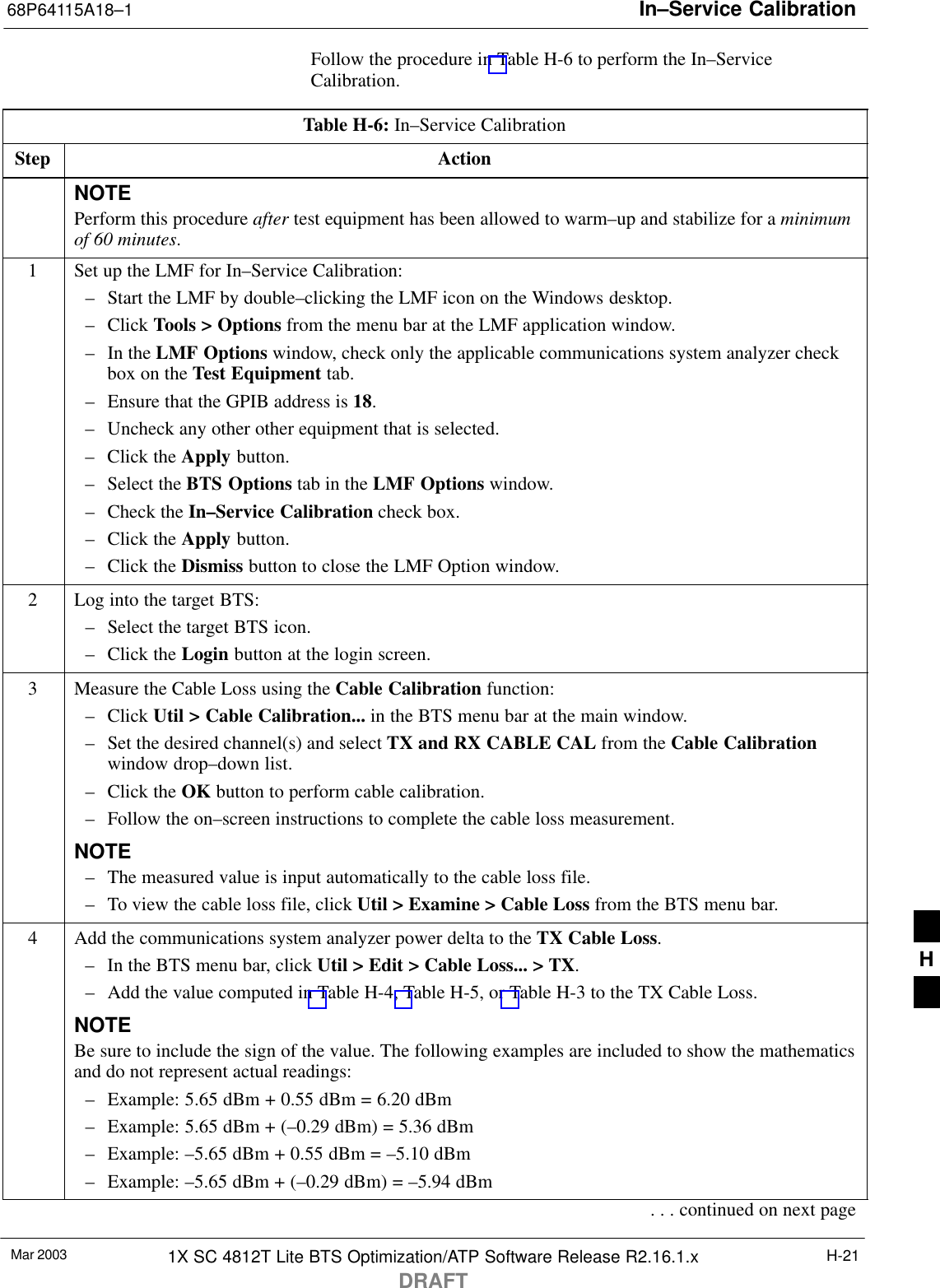 In–Service Calibration68P64115A18–1Mar 2003 1X SC 4812T Lite BTS Optimization/ATP Software Release R2.16.1.xDRAFTH-21Follow the procedure in Table H-6 to perform the In–ServiceCalibration.Table H-6: In–Service CalibrationStep ActionNOTEPerform this procedure after test equipment has been allowed to warm–up and stabilize for a minimumof 60 minutes.1Set up the LMF for In–Service Calibration:– Start the LMF by double–clicking the LMF icon on the Windows desktop.– Click Tools &gt; Options from the menu bar at the LMF application window.– In the LMF Options window, check only the applicable communications system analyzer checkbox on the Test Equipment tab.– Ensure that the GPIB address is 18.– Uncheck any other other equipment that is selected.– Click the Apply button.– Select the BTS Options tab in the LMF Options window.– Check the In–Service Calibration check box.– Click the Apply button.– Click the Dismiss button to close the LMF Option window.2Log into the target BTS:– Select the target BTS icon.– Click the Login button at the login screen.3Measure the Cable Loss using the Cable Calibration function:– Click Util &gt; Cable Calibration... in the BTS menu bar at the main window.– Set the desired channel(s) and select TX and RX CABLE CAL from the Cable Calibrationwindow drop–down list.– Click the OK button to perform cable calibration.– Follow the on–screen instructions to complete the cable loss measurement.NOTE– The measured value is input automatically to the cable loss file.– To view the cable loss file, click Util &gt; Examine &gt; Cable Loss from the BTS menu bar.4Add the communications system analyzer power delta to the TX Cable Loss.– In the BTS menu bar, click Util &gt; Edit &gt; Cable Loss... &gt; TX.– Add the value computed in Table H-4, Table H-5, or Table H-3 to the TX Cable Loss.NOTEBe sure to include the sign of the value. The following examples are included to show the mathematicsand do not represent actual readings:– Example: 5.65 dBm + 0.55 dBm = 6.20 dBm– Example: 5.65 dBm + (–0.29 dBm) = 5.36 dBm– Example: –5.65 dBm + 0.55 dBm = –5.10 dBm– Example: –5.65 dBm + (–0.29 dBm) = –5.94 dBm. . . continued on next pageH