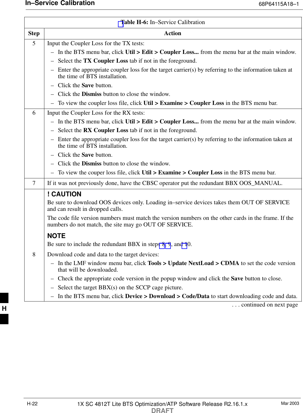 In–Service Calibration 68P64115A18–1Mar 20031X SC 4812T Lite BTS Optimization/ATP Software Release R2.16.1.xDRAFTH-22Table H-6: In–Service CalibrationStep Action5Input the Coupler Loss for the TX tests:– In the BTS menu bar, click Util &gt; Edit &gt; Coupler Loss... from the menu bar at the main window.– Select the TX Coupler Loss tab if not in the foreground.– Enter the appropriate coupler loss for the target carrier(s) by referring to the information taken atthe time of BTS installation.– Click the Save button.– Click the Dismiss button to close the window.– To view the coupler loss file, click Util &gt; Examine &gt; Coupler Loss in the BTS menu bar.6Input the Coupler Loss for the RX tests:– In the BTS menu bar, click Util &gt; Edit &gt; Coupler Loss... from the menu bar at the main window.– Select the RX Coupler Loss tab if not in the foreground.– Enter the appropriate coupler loss for the target carrier(s) by referring to the information taken atthe time of BTS installation.– Click the Save button.– Click the Dismiss button to close the window.– To view the couper loss file, click Util &gt; Examine &gt; Coupler Loss in the BTS menu bar.7If it was not previously done, have the CBSC operator put the redundant BBX OOS_MANUAL.! CAUTIONBe sure to download OOS devices only. Loading in–service devices takes them OUT OF SERVICEand can result in dropped calls.The code file version numbers must match the version numbers on the other cards in the frame. If thenumbers do not match, the site may go OUT OF SERVICE.NOTEBe sure to include the redundant BBX in steps 8, 9, and 10.8Download code and data to the target devices:– In the LMF window menu bar, click Tools &gt; Update NextLoad &gt; CDMA to set the code versionthat will be downloaded.– Check the appropriate code version in the popup window and click the Save button to close.– Select the target BBX(s) on the SCCP cage picture.– In the BTS menu bar, click Device &gt; Download &gt; Code/Data to start downloading code and data.. . . continued on next pageH