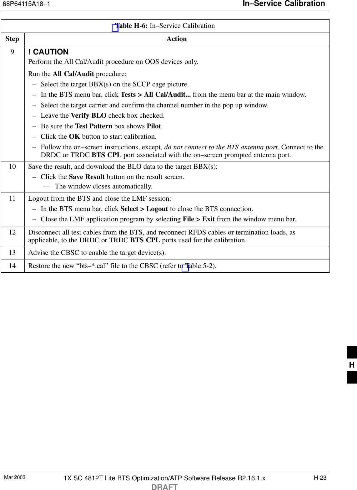 In–Service Calibration68P64115A18–1Mar 2003 1X SC 4812T Lite BTS Optimization/ATP Software Release R2.16.1.xDRAFTH-23Table H-6: In–Service CalibrationStep Action9! CAUTIONPerform the All Cal/Audit procedure on OOS devices only.Run the All Cal/Audit procedure:– Select the target BBX(s) on the SCCP cage picture.– In the BTS menu bar, click Tests &gt; All Cal/Audit... from the menu bar at the main window.– Select the target carrier and confirm the channel number in the pop up window.– Leave the Verify BLO check box checked.– Be sure the Test Pattern box shows Pilot.– Click the OK button to start calibration.– Follow the on–screen instructions, except, do not connect to the BTS antenna port. Connect to theDRDC or TRDC BTS CPL port associated with the on–screen prompted antenna port.10 Save the result, and download the BLO data to the target BBX(s):– Click the Save Result button on the result screen.–– The window closes automatically.11 Logout from the BTS and close the LMF session:– In the BTS menu bar, click Select &gt; Logout to close the BTS connection.– Close the LMF application program by selecting File &gt; Exit from the window menu bar.12 Disconnect all test cables from the BTS, and reconnect RFDS cables or termination loads, asapplicable, to the DRDC or TRDC BTS CPL ports used for the calibration.13 Advise the CBSC to enable the target device(s).14 Restore the new “bts–*.cal” file to the CBSC (refer to Table 5-2). H