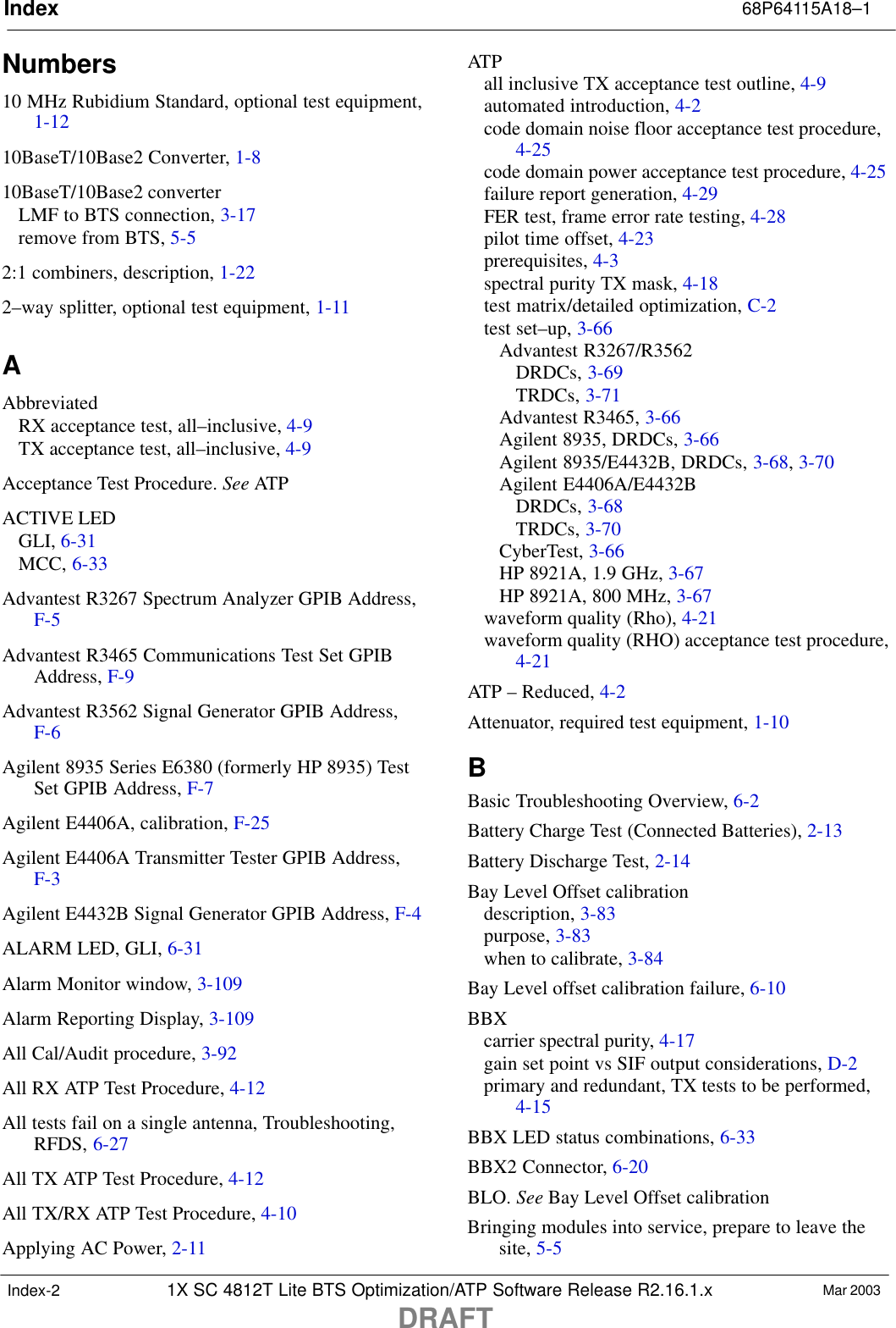 Index 68P64115A18–11X SC 4812T Lite BTS Optimization/ATP Software Release R2.16.1.xDRAFTMar 2003Index-2Numbers10 MHz Rubidium Standard, optional test equipment,1-1210BaseT/10Base2 Converter, 1-810BaseT/10Base2 converterLMF to BTS connection, 3-17remove from BTS, 5-52:1 combiners, description, 1-222–way splitter, optional test equipment, 1-11AAbbreviatedRX acceptance test, all–inclusive, 4-9TX acceptance test, all–inclusive, 4-9Acceptance Test Procedure. See ATPACTIVE LEDGLI, 6-31MCC, 6-33Advantest R3267 Spectrum Analyzer GPIB Address,F-5Advantest R3465 Communications Test Set GPIBAddress, F-9Advantest R3562 Signal Generator GPIB Address,F-6Agilent 8935 Series E6380 (formerly HP 8935) TestSet GPIB Address, F-7Agilent E4406A, calibration, F-25Agilent E4406A Transmitter Tester GPIB Address,F-3Agilent E4432B Signal Generator GPIB Address, F-4ALARM LED, GLI, 6-31Alarm Monitor window, 3-109Alarm Reporting Display, 3-109All Cal/Audit procedure, 3-92All RX ATP Test Procedure, 4-12All tests fail on a single antenna, Troubleshooting,RFDS, 6-27All TX ATP Test Procedure, 4-12All TX/RX ATP Test Procedure, 4-10Applying AC Power, 2-11ATPall inclusive TX acceptance test outline, 4-9automated introduction, 4-2code domain noise floor acceptance test procedure,4-25code domain power acceptance test procedure, 4-25failure report generation, 4-29FER test, frame error rate testing, 4-28pilot time offset, 4-23prerequisites, 4-3spectral purity TX mask, 4-18test matrix/detailed optimization, C-2test set–up, 3-66Advantest R3267/R3562DRDCs, 3-69TRDCs, 3-71Advantest R3465, 3-66Agilent 8935, DRDCs, 3-66Agilent 8935/E4432B, DRDCs, 3-68, 3-70Agilent E4406A/E4432BDRDCs, 3-68TRDCs, 3-70CyberTest, 3-66HP 8921A, 1.9 GHz, 3-67HP 8921A, 800 MHz, 3-67waveform quality (Rho), 4-21waveform quality (RHO) acceptance test procedure,4-21ATP – Reduced, 4-2Attenuator, required test equipment, 1-10BBasic Troubleshooting Overview, 6-2Battery Charge Test (Connected Batteries), 2-13Battery Discharge Test, 2-14Bay Level Offset calibrationdescription, 3-83purpose, 3-83when to calibrate, 3-84Bay Level offset calibration failure, 6-10BBXcarrier spectral purity, 4-17gain set point vs SIF output considerations, D-2primary and redundant, TX tests to be performed,4-15BBX LED status combinations, 6-33BBX2 Connector, 6-20BLO. See Bay Level Offset calibrationBringing modules into service, prepare to leave thesite, 5-5