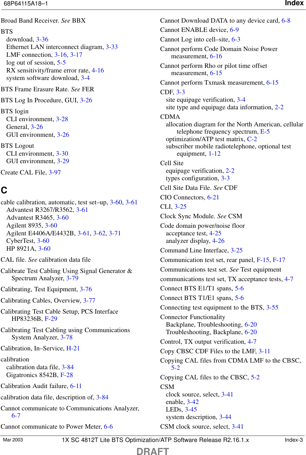 Index68P64115A18–1DRAFTMar 2003 1X SC 4812T Lite BTS Optimization/ATP Software Release R2.16.1.x Index-3Broad Band Receiver. See BBXBTSdownload, 3-36Ethernet LAN interconnect diagram, 3-33LMF connection, 3-16, 3-17log out of session, 5-5RX sensitivity/frame error rate, 4-16system software download, 3-4BTS Frame Erasure Rate. See FERBTS Log In Procedure, GUI, 3-26BTS loginCLI environment, 3-28General, 3-26GUI environment, 3-26BTS LogoutCLI environment, 3-30GUI environment, 3-29Create CAL File, 3-97Ccable calibration, automatic, test set–up, 3-60, 3-61Advantest R3267/R3562, 3-61Advantest R3465, 3-60Agilent 8935, 3-60Agilent E4406A/E4432B, 3-61, 3-62, 3-71CyberTest, 3-60HP 8921A, 3-60CAL file. See calibration data fileCalibrate Test Cabling Using Signal Generator &amp;Spectrum Analyzer, 3-79Calibrating, Test Equipment, 3-76Calibrating Cables, Overview, 3-77Calibrating Test Cable Setup, PCS InterfaceHP83236B, F-29Calibrating Test Cabling using CommunicationsSystem Analyzer, 3-78Calibration, In–Service, H-21calibrationcalibration data file, 3-84Gigatronics 8542B, F-28Calibration Audit failure, 6-11calibration data file, description of, 3-84Cannot communicate to Communications Analyzer,6-7Cannot communicate to Power Meter, 6-6Cannot Download DATA to any device card, 6-8Cannot ENABLE device, 6-9Cannot Log into cell–site, 6-3Cannot perform Code Domain Noise Powermeasurement, 6-16Cannot perform Rho or pilot time offsetmeasurement, 6-15Cannot perform Txmask measurement, 6-15CDF, 3-3site equipage verification, 3-4site type and equipage data information, 2-2CDMAallocation diagram for the North American, cellulartelephone frequency spectrum, E-5optimization/ATP test matrix, C-2subscriber mobile radiotelephone, optional testequipment, 1-12Cell Siteequipage verification, 2-2types configuration, 3-3Cell Site Data File. See CDFCIO Connectors, 6-21CLI, 3-25Clock Sync Module. See CSMCode domain power/noise flooracceptance test, 4-25analyzer display, 4-26Command Line Interface, 3-25Communication test set, rear panel, F-15, F-17Communications test set. See Test equipmentcommunications test set, TX acceptance tests, 4-7Connect BTS E1/T1 spans, 5-6Connect BTS T1/E1 spans, 5-6Connecting test equipment to the BTS, 3-55Connector FunctionalityBackplane, Troubleshooting, 6-20Troubleshooting, Backplane, 6-20Control, TX output verification, 4-7Copy CBSC CDF Files to the LMF, 3-11Copying CAL files from CDMA LMF to the CBSC,5-2Copying CAL files to the CBSC, 5-2CSMclock source, select, 3-41enable, 3-42LEDs, 3-45system description, 3-44CSM clock source, select, 3-41