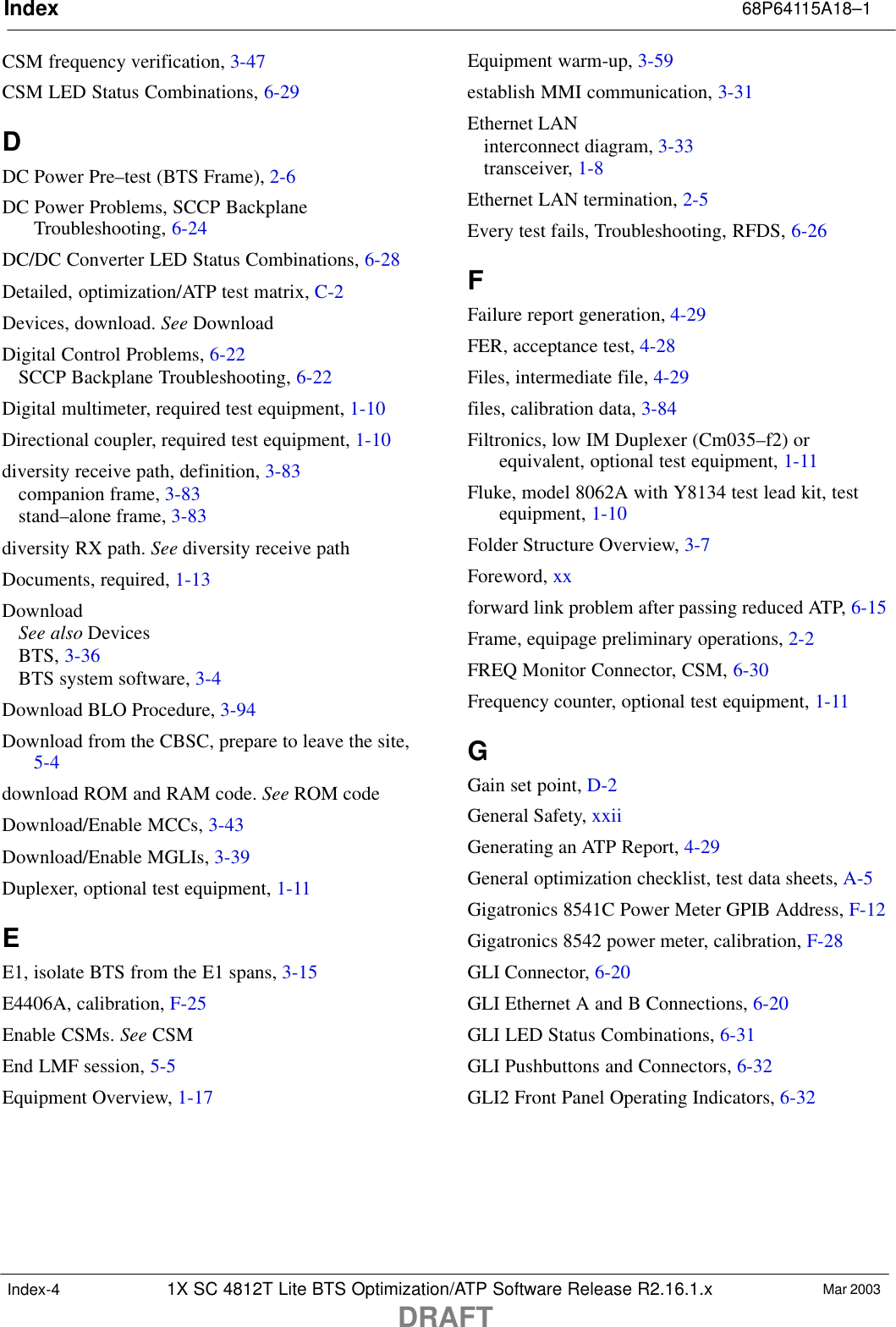 Index 68P64115A18–11X SC 4812T Lite BTS Optimization/ATP Software Release R2.16.1.xDRAFTMar 2003Index-4CSM frequency verification, 3-47CSM LED Status Combinations, 6-29DDC Power Pre–test (BTS Frame), 2-6DC Power Problems, SCCP BackplaneTroubleshooting, 6-24DC/DC Converter LED Status Combinations, 6-28Detailed, optimization/ATP test matrix, C-2Devices, download. See DownloadDigital Control Problems, 6-22SCCP Backplane Troubleshooting, 6-22Digital multimeter, required test equipment, 1-10Directional coupler, required test equipment, 1-10diversity receive path, definition, 3-83companion frame, 3-83stand–alone frame, 3-83diversity RX path. See diversity receive pathDocuments, required, 1-13DownloadSee also DevicesBTS, 3-36BTS system software, 3-4Download BLO Procedure, 3-94Download from the CBSC, prepare to leave the site,5-4download ROM and RAM code. See ROM codeDownload/Enable MCCs, 3-43Download/Enable MGLIs, 3-39Duplexer, optional test equipment, 1-11EE1, isolate BTS from the E1 spans, 3-15E4406A, calibration, F-25Enable CSMs. See CSMEnd LMF session, 5-5Equipment Overview, 1-17Equipment warm-up, 3-59establish MMI communication, 3-31Ethernet LANinterconnect diagram, 3-33transceiver, 1-8Ethernet LAN termination, 2-5Every test fails, Troubleshooting, RFDS, 6-26FFailure report generation, 4-29FER, acceptance test, 4-28Files, intermediate file, 4-29files, calibration data, 3-84Filtronics, low IM Duplexer (Cm035–f2) orequivalent, optional test equipment, 1-11Fluke, model 8062A with Y8134 test lead kit, testequipment, 1-10Folder Structure Overview, 3-7Foreword, xxforward link problem after passing reduced ATP, 6-15Frame, equipage preliminary operations, 2-2FREQ Monitor Connector, CSM, 6-30Frequency counter, optional test equipment, 1-11GGain set point, D-2General Safety, xxiiGenerating an ATP Report, 4-29General optimization checklist, test data sheets, A-5Gigatronics 8541C Power Meter GPIB Address, F-12Gigatronics 8542 power meter, calibration, F-28GLI Connector, 6-20GLI Ethernet A and B Connections, 6-20GLI LED Status Combinations, 6-31GLI Pushbuttons and Connectors, 6-32GLI2 Front Panel Operating Indicators, 6-32