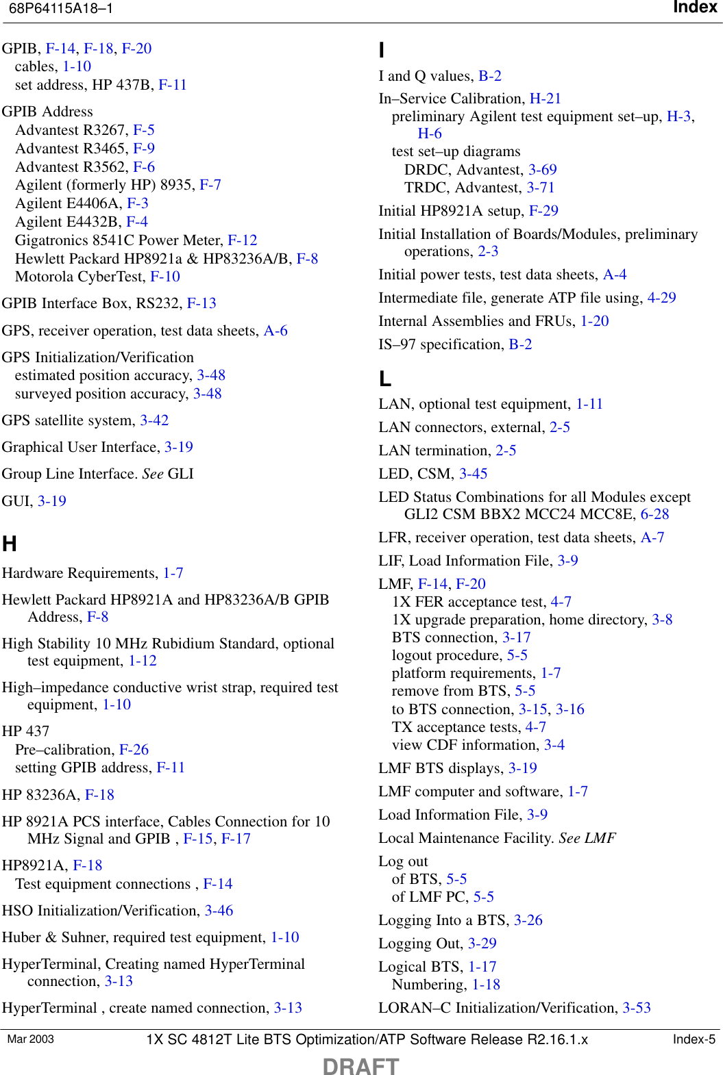 Index68P64115A18–1DRAFTMar 2003 1X SC 4812T Lite BTS Optimization/ATP Software Release R2.16.1.x Index-5GPIB, F-14, F-18, F-20cables, 1-10set address, HP 437B, F-11GPIB AddressAdvantest R3267, F-5Advantest R3465, F-9Advantest R3562, F-6Agilent (formerly HP) 8935, F-7Agilent E4406A, F-3Agilent E4432B, F-4Gigatronics 8541C Power Meter, F-12Hewlett Packard HP8921a &amp; HP83236A/B, F-8Motorola CyberTest, F-10GPIB Interface Box, RS232, F-13GPS, receiver operation, test data sheets, A-6GPS Initialization/Verificationestimated position accuracy, 3-48surveyed position accuracy, 3-48GPS satellite system, 3-42Graphical User Interface, 3-19Group Line Interface. See GLIGUI, 3-19HHardware Requirements, 1-7Hewlett Packard HP8921A and HP83236A/B GPIBAddress, F-8High Stability 10 MHz Rubidium Standard, optionaltest equipment, 1-12High–impedance conductive wrist strap, required testequipment, 1-10HP 437Pre–calibration, F-26setting GPIB address, F-11HP 83236A, F-18HP 8921A PCS interface, Cables Connection for 10MHz Signal and GPIB , F-15, F-17HP8921A, F-18Test equipment connections , F-14HSO Initialization/Verification, 3-46Huber &amp; Suhner, required test equipment, 1-10HyperTerminal, Creating named HyperTerminalconnection, 3-13HyperTerminal , create named connection, 3-13II and Q values, B-2In–Service Calibration, H-21preliminary Agilent test equipment set–up, H-3,H-6test set–up diagramsDRDC, Advantest, 3-69TRDC, Advantest, 3-71Initial HP8921A setup, F-29Initial Installation of Boards/Modules, preliminaryoperations, 2-3Initial power tests, test data sheets, A-4Intermediate file, generate ATP file using, 4-29Internal Assemblies and FRUs, 1-20IS–97 specification, B-2LLAN, optional test equipment, 1-11LAN connectors, external, 2-5LAN termination, 2-5LED, CSM, 3-45LED Status Combinations for all Modules exceptGLI2 CSM BBX2 MCC24 MCC8E, 6-28LFR, receiver operation, test data sheets, A-7LIF, Load Information File, 3-9LMF, F-14, F-201X FER acceptance test, 4-71X upgrade preparation, home directory, 3-8BTS connection, 3-17logout procedure, 5-5platform requirements, 1-7remove from BTS, 5-5to BTS connection, 3-15, 3-16TX acceptance tests, 4-7view CDF information, 3-4LMF BTS displays, 3-19LMF computer and software, 1-7Load Information File, 3-9Local Maintenance Facility. See LMFLog outof BTS, 5-5of LMF PC, 5-5Logging Into a BTS, 3-26Logging Out, 3-29Logical BTS, 1-17Numbering, 1-18LORAN–C Initialization/Verification, 3-53