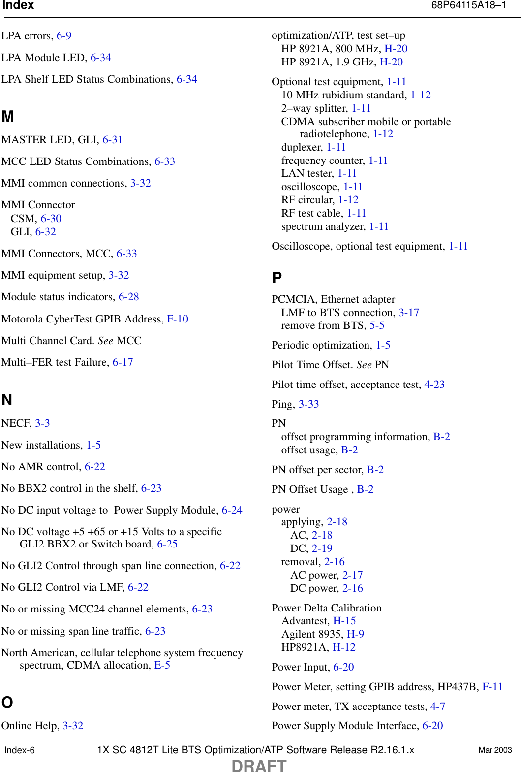 Index 68P64115A18–11X SC 4812T Lite BTS Optimization/ATP Software Release R2.16.1.xDRAFTMar 2003Index-6LPA errors, 6-9LPA Module LED, 6-34LPA Shelf LED Status Combinations, 6-34MMASTER LED, GLI, 6-31MCC LED Status Combinations, 6-33MMI common connections, 3-32MMI ConnectorCSM, 6-30GLI, 6-32MMI Connectors, MCC, 6-33MMI equipment setup, 3-32Module status indicators, 6-28Motorola CyberTest GPIB Address, F-10Multi Channel Card. See MCCMulti–FER test Failure, 6-17NNECF, 3-3New installations, 1-5No AMR control, 6-22No BBX2 control in the shelf, 6-23No DC input voltage to  Power Supply Module, 6-24No DC voltage +5 +65 or +15 Volts to a specificGLI2 BBX2 or Switch board, 6-25No GLI2 Control through span line connection, 6-22No GLI2 Control via LMF, 6-22No or missing MCC24 channel elements, 6-23No or missing span line traffic, 6-23North American, cellular telephone system frequencyspectrum, CDMA allocation, E-5OOnline Help, 3-32optimization/ATP, test set–upHP 8921A, 800 MHz, H-20HP 8921A, 1.9 GHz, H-20Optional test equipment, 1-1110 MHz rubidium standard, 1-122–way splitter, 1-11CDMA subscriber mobile or portableradiotelephone, 1-12duplexer, 1-11frequency counter, 1-11LAN tester, 1-11oscilloscope, 1-11RF circular, 1-12RF test cable, 1-11spectrum analyzer, 1-11Oscilloscope, optional test equipment, 1-11PPCMCIA, Ethernet adapterLMF to BTS connection, 3-17remove from BTS, 5-5Periodic optimization, 1-5Pilot Time Offset. See PNPilot time offset, acceptance test, 4-23Ping, 3-33PNoffset programming information, B-2offset usage, B-2PN offset per sector, B-2PN Offset Usage , B-2powerapplying, 2-18AC, 2-18DC, 2-19removal, 2-16AC power, 2-17DC power, 2-16Power Delta CalibrationAdvantest, H-15Agilent 8935, H-9HP8921A, H-12Power Input, 6-20Power Meter, setting GPIB address, HP437B, F-11Power meter, TX acceptance tests, 4-7Power Supply Module Interface, 6-20