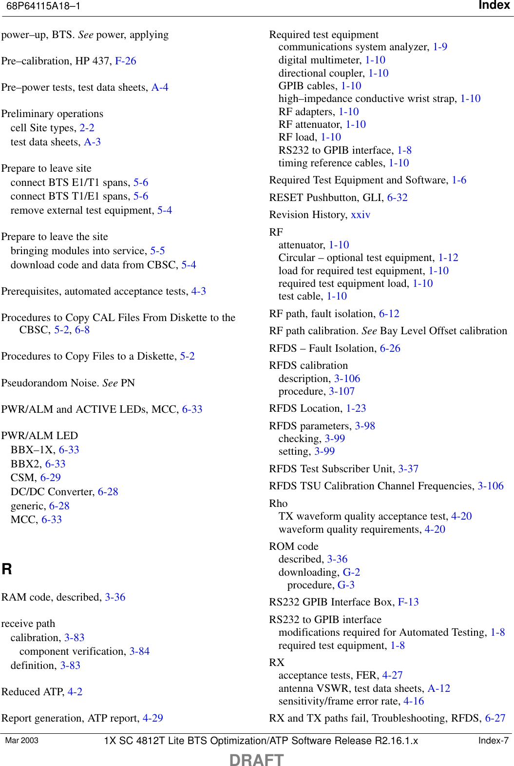 Index68P64115A18–1DRAFTMar 2003 1X SC 4812T Lite BTS Optimization/ATP Software Release R2.16.1.x Index-7power–up, BTS. See power, applyingPre–calibration, HP 437, F-26Pre–power tests, test data sheets, A-4Preliminary operationscell Site types, 2-2test data sheets, A-3Prepare to leave siteconnect BTS E1/T1 spans, 5-6connect BTS T1/E1 spans, 5-6remove external test equipment, 5-4Prepare to leave the sitebringing modules into service, 5-5download code and data from CBSC, 5-4Prerequisites, automated acceptance tests, 4-3Procedures to Copy CAL Files From Diskette to theCBSC, 5-2, 6-8Procedures to Copy Files to a Diskette, 5-2Pseudorandom Noise. See PNPWR/ALM and ACTIVE LEDs, MCC, 6-33PWR/ALM LEDBBX–1X, 6-33BBX2, 6-33CSM, 6-29DC/DC Converter, 6-28generic, 6-28MCC, 6-33RRAM code, described, 3-36receive pathcalibration, 3-83component verification, 3-84definition, 3-83Reduced ATP, 4-2Report generation, ATP report, 4-29Required test equipmentcommunications system analyzer, 1-9digital multimeter, 1-10directional coupler, 1-10GPIB cables, 1-10high–impedance conductive wrist strap, 1-10RF adapters, 1-10RF attenuator, 1-10RF load, 1-10RS232 to GPIB interface, 1-8timing reference cables, 1-10Required Test Equipment and Software, 1-6RESET Pushbutton, GLI, 6-32Revision History, xxivRFattenuator, 1-10Circular – optional test equipment, 1-12load for required test equipment, 1-10required test equipment load, 1-10test cable, 1-10RF path, fault isolation, 6-12RF path calibration. See Bay Level Offset calibrationRFDS – Fault Isolation, 6-26RFDS calibrationdescription, 3-106procedure, 3-107RFDS Location, 1-23RFDS parameters, 3-98checking, 3-99setting, 3-99RFDS Test Subscriber Unit, 3-37RFDS TSU Calibration Channel Frequencies, 3-106RhoTX waveform quality acceptance test, 4-20waveform quality requirements, 4-20ROM codedescribed, 3-36downloading, G-2procedure, G-3RS232 GPIB Interface Box, F-13RS232 to GPIB interfacemodifications required for Automated Testing, 1-8required test equipment, 1-8RXacceptance tests, FER, 4-27antenna VSWR, test data sheets, A-12sensitivity/frame error rate, 4-16RX and TX paths fail, Troubleshooting, RFDS, 6-27