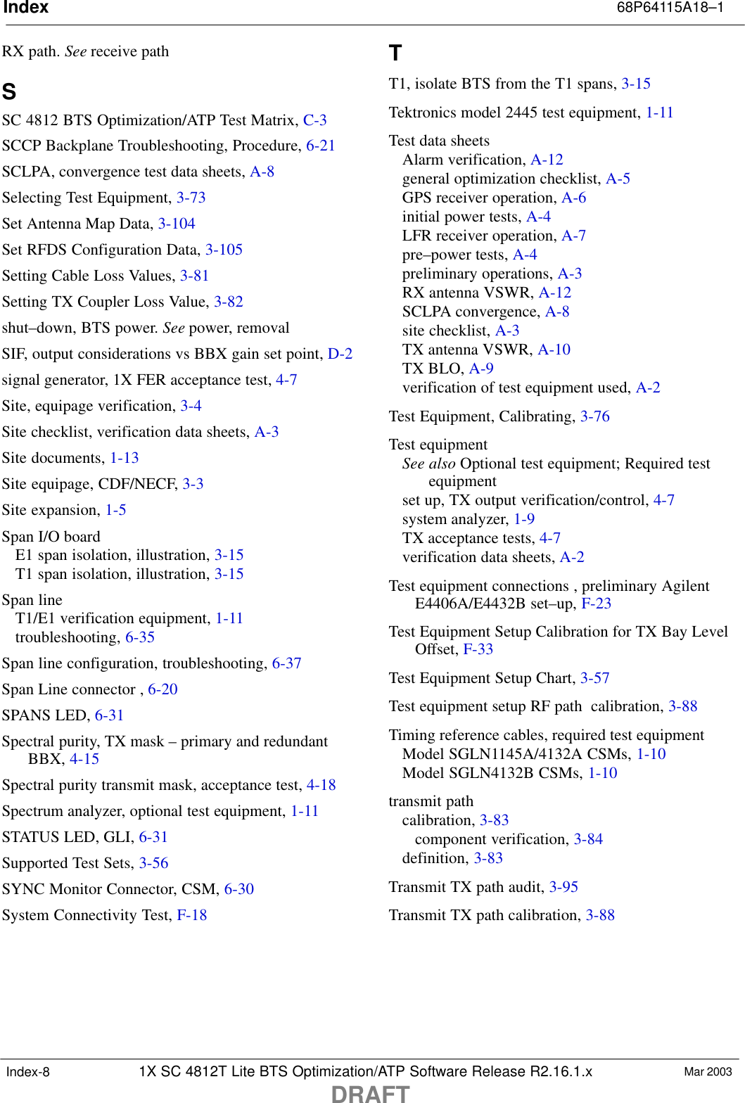 Index 68P64115A18–11X SC 4812T Lite BTS Optimization/ATP Software Release R2.16.1.xDRAFTMar 2003Index-8RX path. See receive pathSSC 4812 BTS Optimization/ATP Test Matrix, C-3SCCP Backplane Troubleshooting, Procedure, 6-21SCLPA, convergence test data sheets, A-8Selecting Test Equipment, 3-73Set Antenna Map Data, 3-104Set RFDS Configuration Data, 3-105Setting Cable Loss Values, 3-81Setting TX Coupler Loss Value, 3-82shut–down, BTS power. See power, removalSIF, output considerations vs BBX gain set point, D-2signal generator, 1X FER acceptance test, 4-7Site, equipage verification, 3-4Site checklist, verification data sheets, A-3Site documents, 1-13Site equipage, CDF/NECF, 3-3Site expansion, 1-5Span I/O boardE1 span isolation, illustration, 3-15T1 span isolation, illustration, 3-15Span lineT1/E1 verification equipment, 1-11troubleshooting, 6-35Span line configuration, troubleshooting, 6-37Span Line connector , 6-20SPANS LED, 6-31Spectral purity, TX mask – primary and redundantBBX, 4-15Spectral purity transmit mask, acceptance test, 4-18Spectrum analyzer, optional test equipment, 1-11STATUS LED, GLI, 6-31Supported Test Sets, 3-56SYNC Monitor Connector, CSM, 6-30System Connectivity Test, F-18TT1, isolate BTS from the T1 spans, 3-15Tektronics model 2445 test equipment, 1-11Test data sheetsAlarm verification, A-12general optimization checklist, A-5GPS receiver operation, A-6initial power tests, A-4LFR receiver operation, A-7pre–power tests, A-4preliminary operations, A-3RX antenna VSWR, A-12SCLPA convergence, A-8site checklist, A-3TX antenna VSWR, A-10TX BLO, A-9verification of test equipment used, A-2Test Equipment, Calibrating, 3-76Test equipmentSee also Optional test equipment; Required testequipmentset up, TX output verification/control, 4-7system analyzer, 1-9TX acceptance tests, 4-7verification data sheets, A-2Test equipment connections , preliminary AgilentE4406A/E4432B set–up, F-23Test Equipment Setup Calibration for TX Bay LevelOffset, F-33Test Equipment Setup Chart, 3-57Test equipment setup RF path  calibration, 3-88Timing reference cables, required test equipmentModel SGLN1145A/4132A CSMs, 1-10Model SGLN4132B CSMs, 1-10transmit pathcalibration, 3-83component verification, 3-84definition, 3-83Transmit TX path audit, 3-95Transmit TX path calibration, 3-88