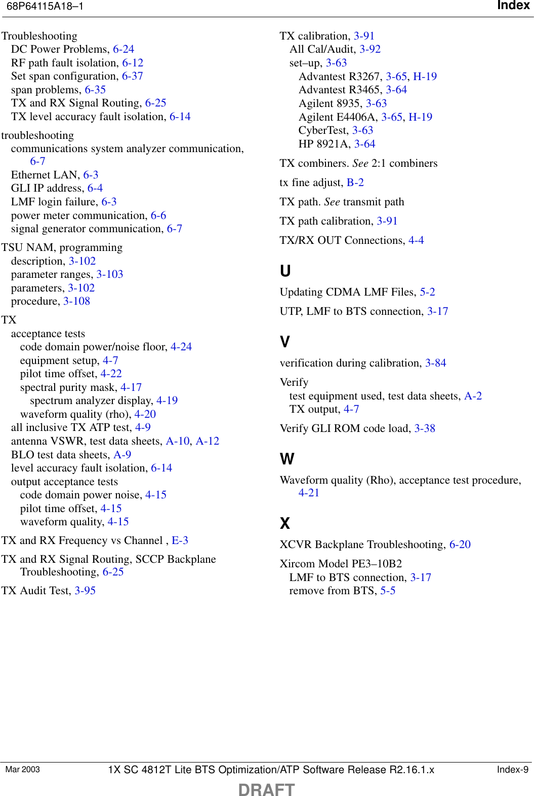 Index68P64115A18–1DRAFTMar 2003 1X SC 4812T Lite BTS Optimization/ATP Software Release R2.16.1.x Index-9TroubleshootingDC Power Problems, 6-24RF path fault isolation, 6-12Set span configuration, 6-37span problems, 6-35TX and RX Signal Routing, 6-25TX level accuracy fault isolation, 6-14troubleshootingcommunications system analyzer communication,6-7Ethernet LAN, 6-3GLI IP address, 6-4LMF login failure, 6-3power meter communication, 6-6signal generator communication, 6-7TSU NAM, programmingdescription, 3-102parameter ranges, 3-103parameters, 3-102procedure, 3-108TXacceptance testscode domain power/noise floor, 4-24equipment setup, 4-7pilot time offset, 4-22spectral purity mask, 4-17spectrum analyzer display, 4-19waveform quality (rho), 4-20all inclusive TX ATP test, 4-9antenna VSWR, test data sheets, A-10, A-12BLO test data sheets, A-9level accuracy fault isolation, 6-14output acceptance testscode domain power noise, 4-15pilot time offset, 4-15waveform quality, 4-15TX and RX Frequency vs Channel , E-3TX and RX Signal Routing, SCCP BackplaneTroubleshooting, 6-25TX Audit Test, 3-95TX calibration, 3-91All Cal/Audit, 3-92set–up, 3-63Advantest R3267, 3-65, H-19Advantest R3465, 3-64Agilent 8935, 3-63Agilent E4406A, 3-65, H-19CyberTest, 3-63HP 8921A, 3-64TX combiners. See 2:1 combinerstx fine adjust, B-2TX path. See transmit pathTX path calibration, 3-91TX/RX OUT Connections, 4-4UUpdating CDMA LMF Files, 5-2UTP, LMF to BTS connection, 3-17Vverification during calibration, 3-84Verifytest equipment used, test data sheets, A-2TX output, 4-7Verify GLI ROM code load, 3-38WWaveform quality (Rho), acceptance test procedure,4-21XXCVR Backplane Troubleshooting, 6-20Xircom Model PE3–10B2LMF to BTS connection, 3-17remove from BTS, 5-5