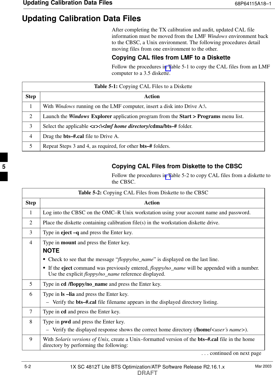 Updating Calibration Data Files 68P64115A18–1Mar 20031X SC 4812T Lite BTS Optimization/ATP Software Release R2.16.1.xDRAFT5-2Updating Calibration Data FilesAfter completing the TX calibration and audit, updated CAL fileinformation must be moved from the LMF Windows environment backto the CBSC, a Unix environment. The following procedures detailmoving files from one environment to the other.Copying CAL files from LMF to a DisketteFollow the procedures in Table 5-1 to copy the CAL files from an LMFcomputer to a 3.5 diskette.Table 5-1: Copying CAL Files to a DisketteStep Action1 With Windows running on the LMF computer, insert a disk into Drive A:\.2Launch the Windows Explorer application program from the Start &gt; Programs menu list.3Select the applicable &lt;x&gt;:\&lt;lmf home directory/cdma/bts–# folder.4Drag the bts–#.cal file to Drive A.5Repeat Steps 3 and 4, as required, for other bts–# folders. Copying CAL Files from Diskette to the CBSCFollow the procedures in Table 5-2 to copy CAL files from a diskette tothe CBSC.Table 5-2: Copying CAL Files from Diskette to the CBSCStep Action1Log into the CBSC on the OMC–R Unix workstation using your account name and password.2Place the diskette containing calibration file(s) in the workstation diskette drive.3Type in eject –q and press the Enter key.4Type in mount and press the Enter key.NOTESCheck to see that the message “floppy/no_name” is displayed on the last line.SIf the eject command was previously entered, floppy/no_name will be appended with a number.Use the explicit floppy/no_name reference displayed.5Type in cd /floppy/no_name and press the Enter key.6Type in ls –lia and press the Enter key.– Verify the bts–#.cal file filename appears in the displayed directory listing.7Type in cd and press the Enter key.8Type in pwd and press the Enter key.– Verify the displayed response shows the correct home directory (/home/&lt;user’s name&gt;).9 With Solaris versions of Unix, create a Unix–formatted version of the bts–#.cal file in the homedirectory by performing the following:. . . continued on next page5