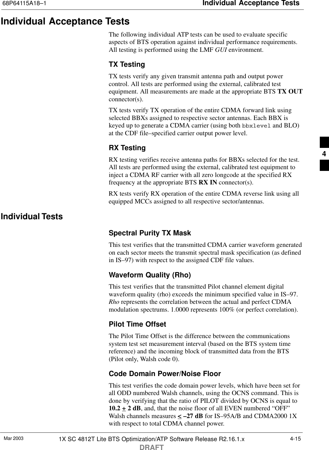 Individual Acceptance Tests68P64115A18–1Mar 2003 1X SC 4812T Lite BTS Optimization/ATP Software Release R2.16.1.xDRAFT4-15Individual Acceptance TestsThe following individual ATP tests can be used to evaluate specificaspects of BTS operation against individual performance requirements.All testing is performed using the LMF GUI environment.TX TestingTX tests verify any given transmit antenna path and output powercontrol. All tests are performed using the external, calibrated testequipment. All measurements are made at the appropriate BTS TX OUTconnector(s).TX tests verify TX operation of the entire CDMA forward link usingselected BBXs assigned to respective sector antennas. Each BBX iskeyed up to generate a CDMA carrier (using both bbxlevel and BLO)at the CDF file–specified carrier output power level.RX TestingRX testing verifies receive antenna paths for BBXs selected for the test.All tests are performed using the external, calibrated test equipment toinject a CDMA RF carrier with all zero longcode at the specified RXfrequency at the appropriate BTS RX IN connector(s).RX tests verify RX operation of the entire CDMA reverse link using allequipped MCCs assigned to all respective sector/antennas.Individual TestsSpectral Purity TX MaskThis test verifies that the transmitted CDMA carrier waveform generatedon each sector meets the transmit spectral mask specification (as definedin IS–97) with respect to the assigned CDF file values.Waveform Quality (Rho)This test verifies that the transmitted Pilot channel element digitalwaveform quality (rho) exceeds the minimum specified value in IS–97.Rho represents the correlation between the actual and perfect CDMAmodulation spectrums. 1.0000 represents 100% (or perfect correlation).Pilot Time OffsetThe Pilot Time Offset is the difference between the communicationssystem test set measurement interval (based on the BTS system timereference) and the incoming block of transmitted data from the BTS(Pilot only, Walsh code 0).Code Domain Power/Noise FloorThis test verifies the code domain power levels, which have been set forall ODD numbered Walsh channels, using the OCNS command. This isdone by verifying that the ratio of PILOT divided by OCNS is equal to10.2 + 2 dB, and, that the noise floor of all EVEN numbered “OFF”Walsh channels measures &lt; –27 dB for IS–95A/B and CDMA2000 1Xwith respect to total CDMA channel power.4