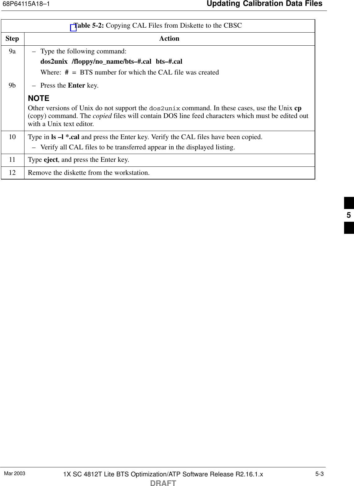 Updating Calibration Data Files68P64115A18–1Mar 2003 1X SC 4812T Lite BTS Optimization/ATP Software Release R2.16.1.xDRAFT5-3Table 5-2: Copying CAL Files from Diskette to the CBSCStep Action9a – Type the following command:dos2unix  /floppy/no_name/bts–#.cal  bts–#.calWhere:  #  =  BTS number for which the CAL file was created9b – Press the Enter key.NOTEOther versions of Unix do not support the dos2unix command. In these cases, use the Unix cp(copy) command. The copied files will contain DOS line feed characters which must be edited outwith a Unix text editor.10 Type in ls –l *.cal and press the Enter key. Verify the CAL files have been copied.– Verify all CAL files to be transferred appear in the displayed listing.11 Type eject, and press the Enter key.12 Remove the diskette from the workstation. 5