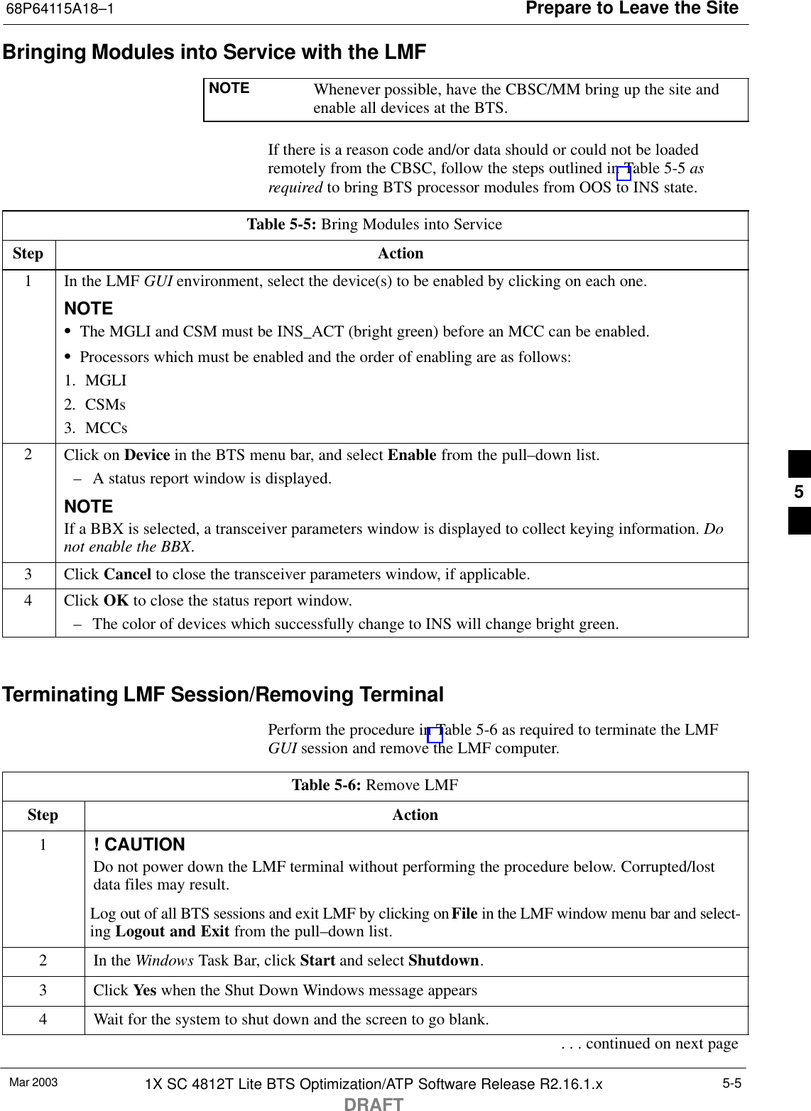 Prepare to Leave the Site68P64115A18–1Mar 2003 1X SC 4812T Lite BTS Optimization/ATP Software Release R2.16.1.xDRAFT5-5Bringing Modules into Service with the LMFNOTE Whenever possible, have the CBSC/MM bring up the site andenable all devices at the BTS.If there is a reason code and/or data should or could not be loadedremotely from the CBSC, follow the steps outlined in Table 5-5 asrequired to bring BTS processor modules from OOS to INS state.Table 5-5: Bring Modules into ServiceStep Action1In the LMF GUI environment, select the device(s) to be enabled by clicking on each one.NOTESThe MGLI and CSM must be INS_ACT (bright green) before an MCC can be enabled.SProcessors which must be enabled and the order of enabling are as follows:1. MGLI2. CSMs3. MCCs2Click on Device in the BTS menu bar, and select Enable from the pull–down list.– A status report window is displayed.NOTEIf a BBX is selected, a transceiver parameters window is displayed to collect keying information. Donot enable the BBX.3 Click Cancel to close the transceiver parameters window, if applicable.4 Click OK to close the status report window.– The color of devices which successfully change to INS will change bright green. Terminating LMF Session/Removing TerminalPerform the procedure in Table 5-6 as required to terminate the LMFGUI session and remove the LMF computer.Table 5-6: Remove LMFStep Action1! CAUTIONDo not power down the LMF terminal without performing the procedure below. Corrupted/lostdata files may result.Log out of all BTS sessions and exit LMF by clicking on File in the LMF window menu bar and select-ing Logout and Exit from the pull–down list.2In the Windows Task Bar, click Start and select Shutdown.3 Click Yes when the Shut Down Windows message appears4Wait for the system to shut down and the screen to go blank.. . . continued on next page5