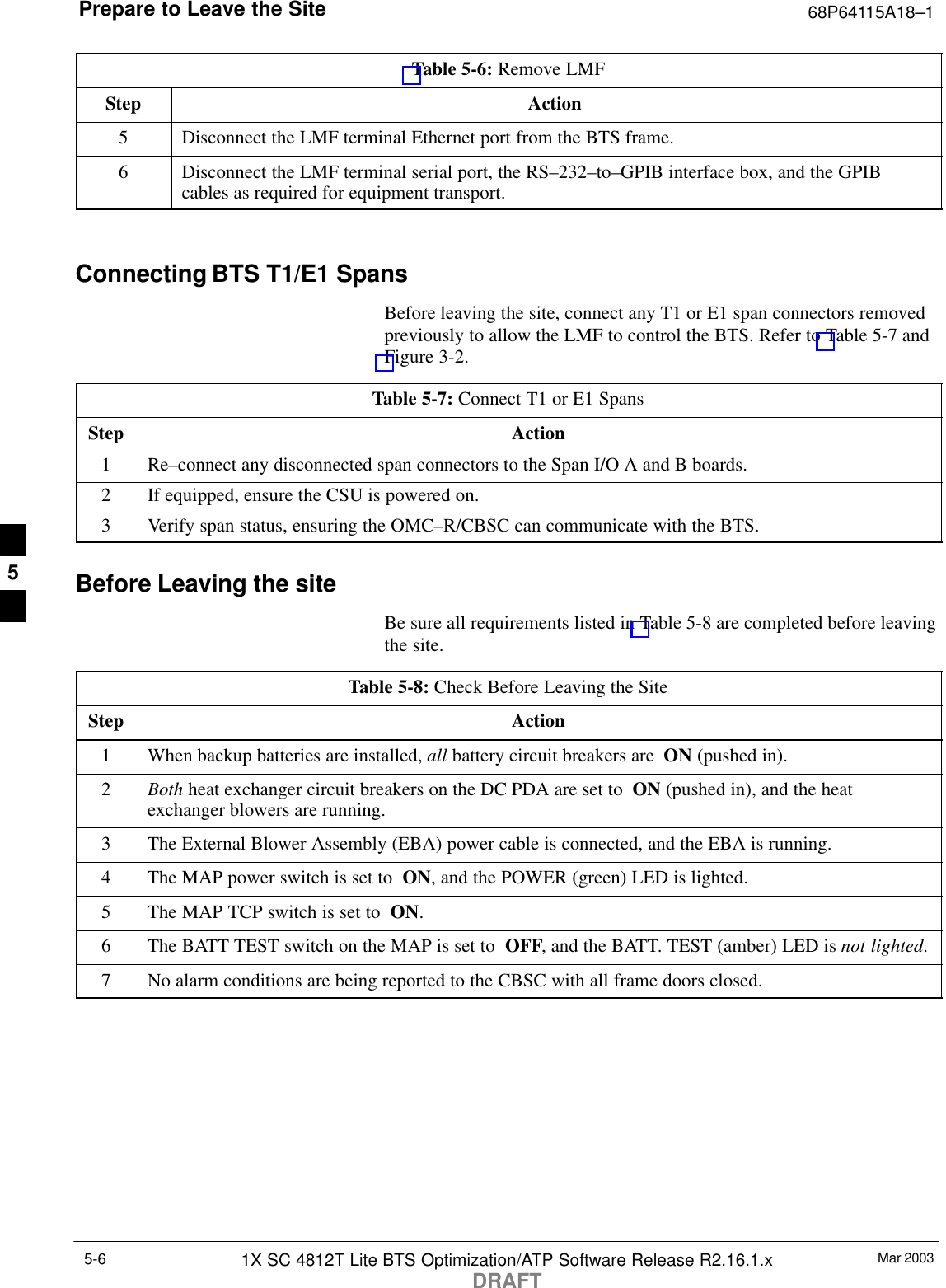 Prepare to Leave the Site 68P64115A18–1Mar 20031X SC 4812T Lite BTS Optimization/ATP Software Release R2.16.1.xDRAFT5-6Table 5-6: Remove LMFStep Action5Disconnect the LMF terminal Ethernet port from the BTS frame.6Disconnect the LMF terminal serial port, the RS–232–to–GPIB interface box, and the GPIBcables as required for equipment transport. Connecting BTS T1/E1 SpansBefore leaving the site, connect any T1 or E1 span connectors removedpreviously to allow the LMF to control the BTS. Refer to Table 5-7 andFigure 3-2.Table 5-7: Connect T1 or E1 SpansStep Action1Re–connect any disconnected span connectors to the Span I/O A and B boards.2If equipped, ensure the CSU is powered on.3Verify span status, ensuring the OMC–R/CBSC can communicate with the BTS.Before Leaving the siteBe sure all requirements listed in Table 5-8 are completed before leavingthe site.Table 5-8: Check Before Leaving the SiteStep Action1When backup batteries are installed, all battery circuit breakers are  ON (pushed in).2Both heat exchanger circuit breakers on the DC PDA are set to  ON (pushed in), and the heatexchanger blowers are running.3The External Blower Assembly (EBA) power cable is connected, and the EBA is running.4The MAP power switch is set to  ON, and the POWER (green) LED is lighted.5The MAP TCP switch is set to  ON.6The BATT TEST switch on the MAP is set to  OFF, and the BATT. TEST (amber) LED is not lighted.7No alarm conditions are being reported to the CBSC with all frame doors closed.5