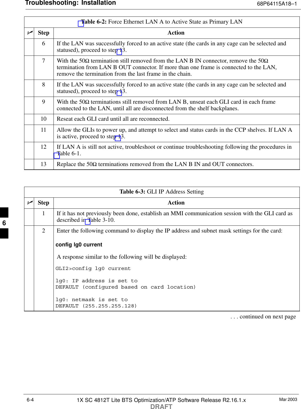 Troubleshooting: Installation 68P64115A18–1Mar 20031X SC 4812T Lite BTS Optimization/ATP Software Release R2.16.1.xDRAFT6-4Table 6-2: Force Ethernet LAN A to Active State as Primary LANnActionStep6If the LAN was successfully forced to an active state (the cards in any cage can be selected andstatused), proceed to step 13.7With the 50Ω termination still removed from the LAN B IN connector, remove the 50Ωtermination from LAN B OUT connector. If more than one frame is connected to the LAN,remove the termination from the last frame in the chain.8If the LAN was successfully forced to an active state (the cards in any cage can be selected andstatused), proceed to step 13.9With the 50Ω terminations still removed from LAN B, unseat each GLI card in each frameconnected to the LAN, until all are disconnected from the shelf backplanes.10 Reseat each GLI card until all are reconnected.11 Allow the GLIs to power up, and attempt to select and status cards in the CCP shelves. If LAN Ais active, proceed to step 13.12 If LAN A is still not active, troubleshoot or continue troubleshooting following the procedures inTable 6-1.13 Replace the 50Ω terminations removed from the LAN B IN and OUT connectors. Table 6-3: GLI IP Address SettingnStep Action1If it has not previously been done, establish an MMI communication session with the GLI card asdescribed in Table 3-10.2Enter the following command to display the IP address and subnet mask settings for the card:config lg0 currentA response similar to the following will be displayed:GLI2&gt;config lg0 currentlg0: IP address is set to DEFAULT (configured based on card location)lg0: netmask is set to DEFAULT (255.255.255.128). . . continued on next page6