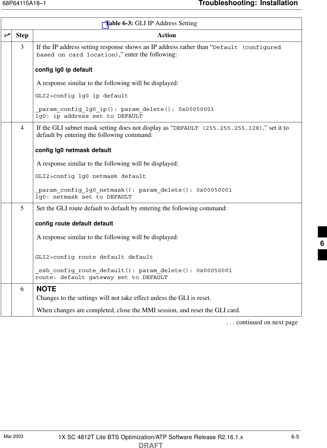 Troubleshooting: Installation68P64115A18–1Mar 2003 1X SC 4812T Lite BTS Optimization/ATP Software Release R2.16.1.xDRAFT6-5Table 6-3: GLI IP Address SettingnActionStep3If the IP address setting response shows an IP address rather than “Default (configuredbased on card location),” enter the following:config lg0 ip defaultA response similar to the following will be displayed:GLI2&gt;config lg0 ip default_param_config_lg0_ip(): param_delete(): 0x00050001lg0: ip address set to DEFAULT4If the GLI subnet mask setting does not display as “DEFAULT (255.255.255.128),” set it todefault by entering the following command:config lg0 netmask defaultA response similar to the following will be displayed:GLI2&gt;config lg0 netmask default_param_config_lg0_netmask(): param_delete(): 0x00050001lg0: netmask set to DEFAULT5Set the GLI route default to default by entering the following command:config route default defaultA response similar to the following will be displayed:GLI2&gt;config route default default_esh_config_route_default(): param_delete(): 0x00050001route: default gateway set to DEFAULT6NOTEChanges to the settings will not take effect unless the GLI is reset.When changes are completed, close the MMI session, and reset the GLI card.. . . continued on next page6