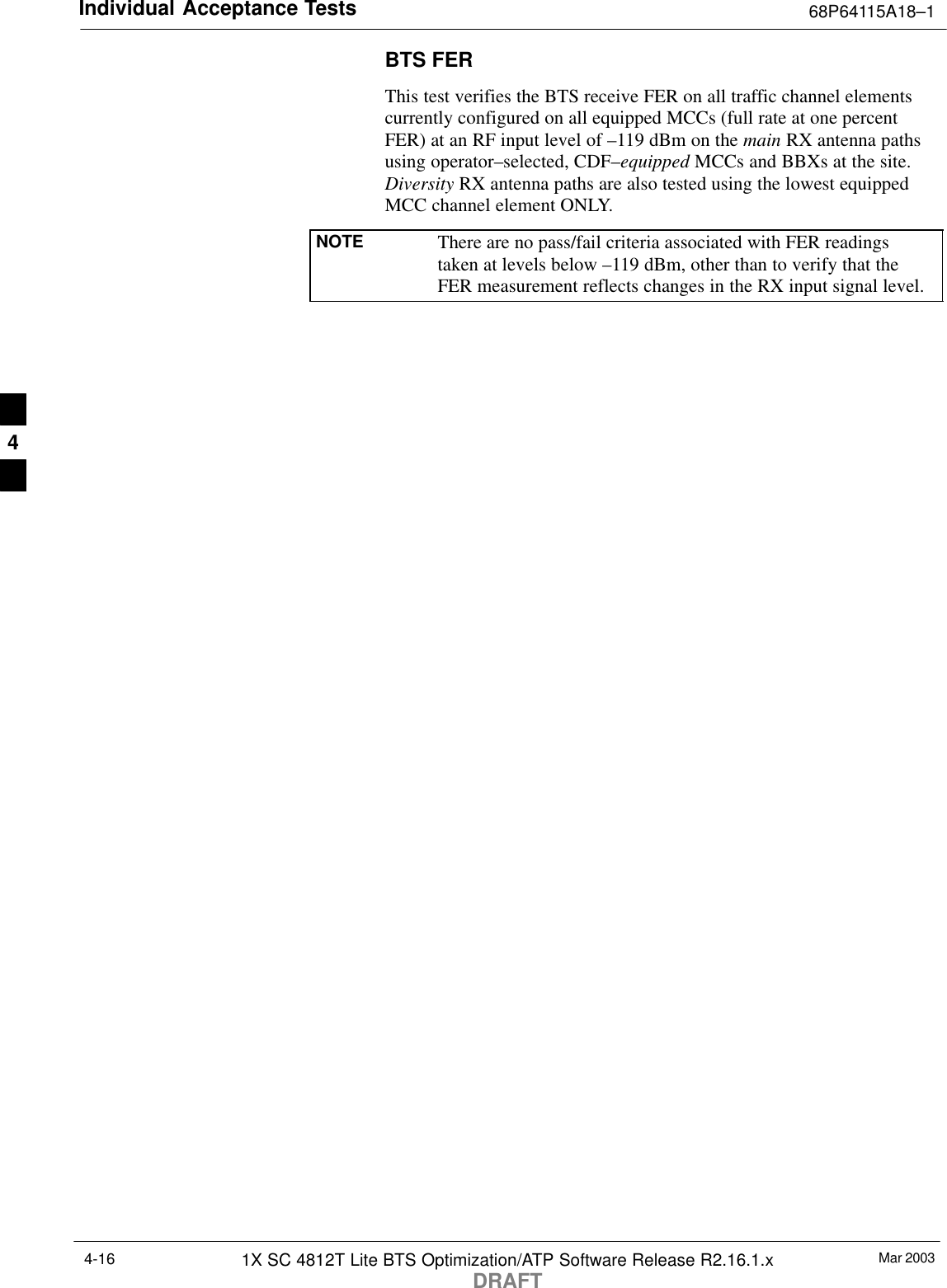 Individual Acceptance Tests 68P64115A18–1Mar 20031X SC 4812T Lite BTS Optimization/ATP Software Release R2.16.1.xDRAFT4-16BTS FERThis test verifies the BTS receive FER on all traffic channel elementscurrently configured on all equipped MCCs (full rate at one percentFER) at an RF input level of –119 dBm on the main RX antenna pathsusing operator–selected, CDF–equipped MCCs and BBXs at the site.Diversity RX antenna paths are also tested using the lowest equippedMCC channel element ONLY.NOTE There are no pass/fail criteria associated with FER readingstaken at levels below –119 dBm, other than to verify that theFER measurement reflects changes in the RX input signal level.4