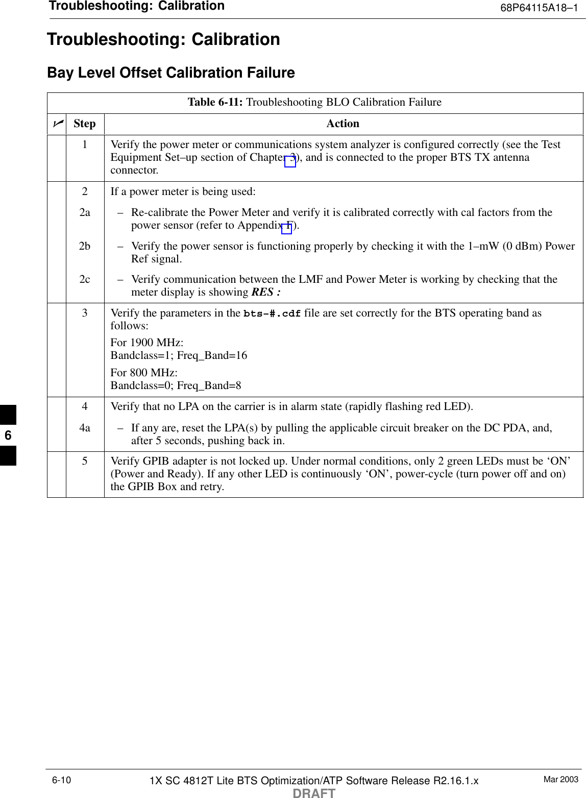 Troubleshooting: Calibration 68P64115A18–1Mar 20031X SC 4812T Lite BTS Optimization/ATP Software Release R2.16.1.xDRAFT6-10Troubleshooting: CalibrationBay Level Offset Calibration FailureTable 6-11: Troubleshooting BLO Calibration FailurenStep Action1Verify the power meter or communications system analyzer is configured correctly (see the TestEquipment Set–up section of Chapter 3), and is connected to the proper BTS TX antennaconnector.2If a power meter is being used:2a – Re-calibrate the Power Meter and verify it is calibrated correctly with cal factors from thepower sensor (refer to Appendix F).2b – Verify the power sensor is functioning properly by checking it with the 1–mW (0 dBm) PowerRef signal.2c – Verify communication between the LMF and Power Meter is working by checking that themeter display is showing RES :3Verify the parameters in the bts–#.cdf file are set correctly for the BTS operating band asfollows:For 1900 MHz:Bandclass=1; Freq_Band=16For 800 MHz:Bandclass=0; Freq_Band=84Verify that no LPA on the carrier is in alarm state (rapidly flashing red LED).4a – If any are, reset the LPA(s) by pulling the applicable circuit breaker on the DC PDA, and,after 5 seconds, pushing back in.5Verify GPIB adapter is not locked up. Under normal conditions, only 2 green LEDs must be ‘ON’(Power and Ready). If any other LED is continuously ‘ON’, power-cycle (turn power off and on)the GPIB Box and retry. 6