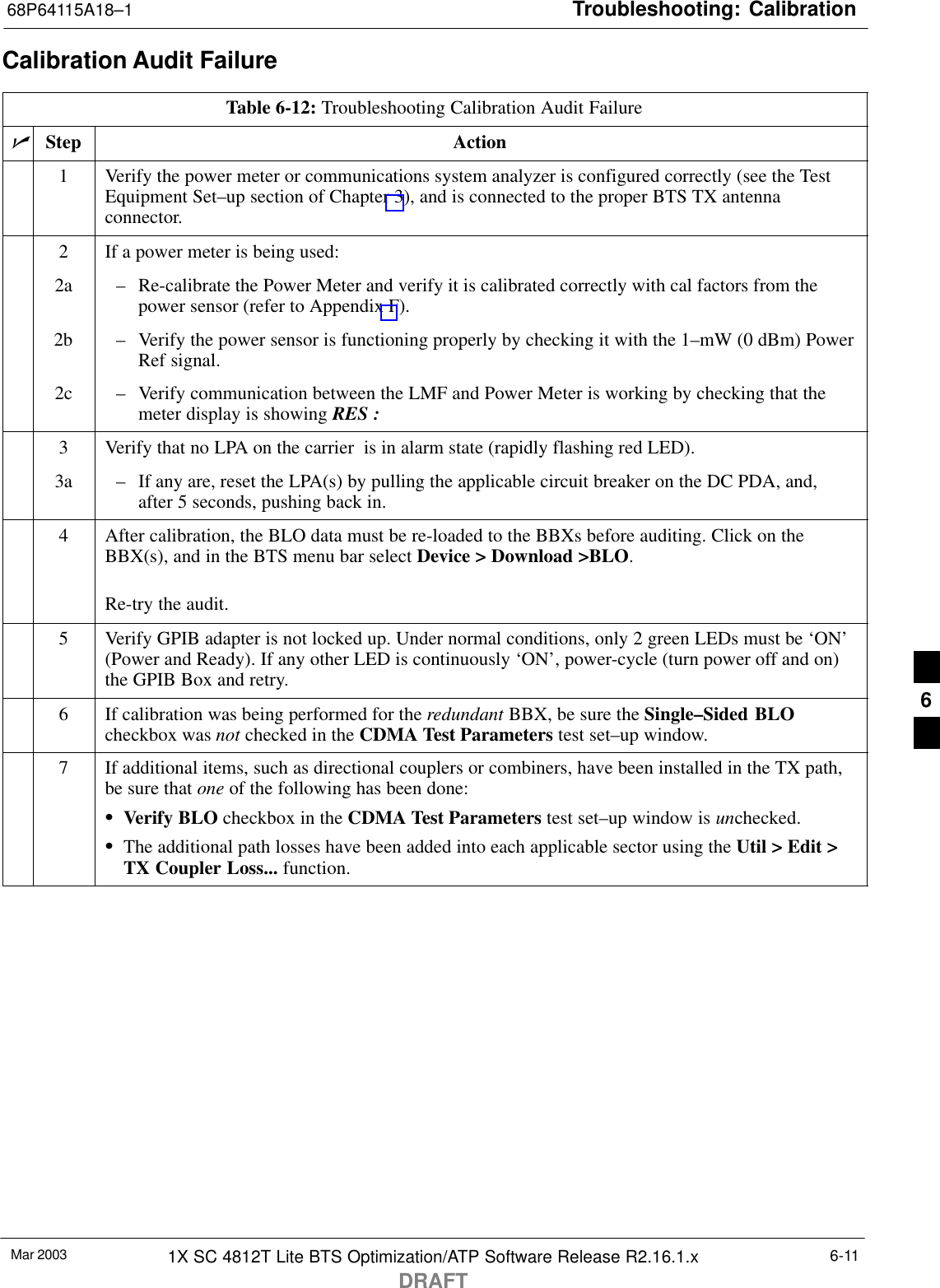 Troubleshooting: Calibration68P64115A18–1Mar 2003 1X SC 4812T Lite BTS Optimization/ATP Software Release R2.16.1.xDRAFT6-11Calibration Audit FailureTable 6-12: Troubleshooting Calibration Audit FailurenStep Action1Verify the power meter or communications system analyzer is configured correctly (see the TestEquipment Set–up section of Chapter 3), and is connected to the proper BTS TX antennaconnector.2If a power meter is being used:2a – Re-calibrate the Power Meter and verify it is calibrated correctly with cal factors from thepower sensor (refer to Appendix F).2b – Verify the power sensor is functioning properly by checking it with the 1–mW (0 dBm) PowerRef signal.2c – Verify communication between the LMF and Power Meter is working by checking that themeter display is showing RES :3Verify that no LPA on the carrier  is in alarm state (rapidly flashing red LED).3a – If any are, reset the LPA(s) by pulling the applicable circuit breaker on the DC PDA, and,after 5 seconds, pushing back in.4After calibration, the BLO data must be re-loaded to the BBXs before auditing. Click on theBBX(s), and in the BTS menu bar select Device &gt; Download &gt;BLO.Re-try the audit.5Verify GPIB adapter is not locked up. Under normal conditions, only 2 green LEDs must be ‘ON’(Power and Ready). If any other LED is continuously ‘ON’, power-cycle (turn power off and on)the GPIB Box and retry.6If calibration was being performed for the redundant BBX, be sure the Single–Sided BLOcheckbox was not checked in the CDMA Test Parameters test set–up window.7If additional items, such as directional couplers or combiners, have been installed in the TX path,be sure that one of the following has been done:SVerify BLO checkbox in the CDMA Test Parameters test set–up window is unchecked.SThe additional path losses have been added into each applicable sector using the Util &gt; Edit &gt;TX Coupler Loss... function. 6