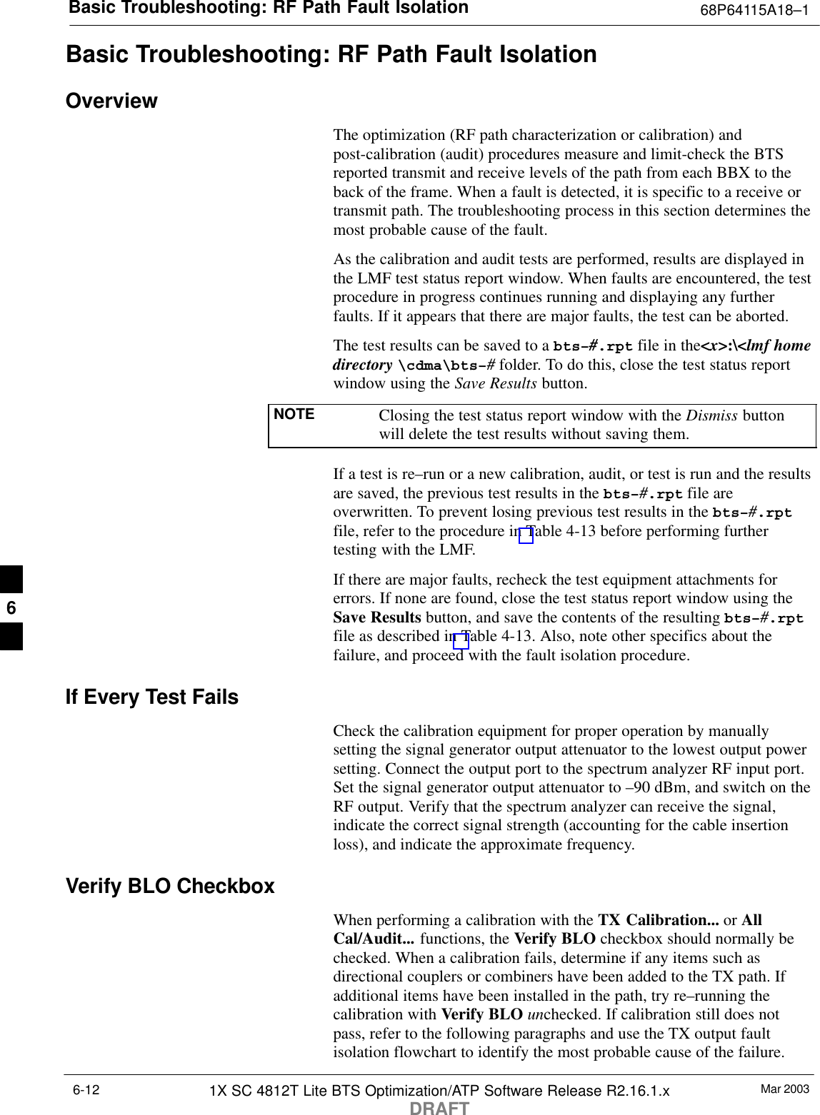 Basic Troubleshooting: RF Path Fault Isolation 68P64115A18–1Mar 20031X SC 4812T Lite BTS Optimization/ATP Software Release R2.16.1.xDRAFT6-12Basic Troubleshooting: RF Path Fault IsolationOverviewThe optimization (RF path characterization or calibration) andpost-calibration (audit) procedures measure and limit-check the BTSreported transmit and receive levels of the path from each BBX to theback of the frame. When a fault is detected, it is specific to a receive ortransmit path. The troubleshooting process in this section determines themost probable cause of the fault.As the calibration and audit tests are performed, results are displayed inthe LMF test status report window. When faults are encountered, the testprocedure in progress continues running and displaying any furtherfaults. If it appears that there are major faults, the test can be aborted.The test results can be saved to a bts–#.rpt file in the&lt;x&gt;:\&lt;lmf homedirectory \cdma\bts–# folder. To do this, close the test status reportwindow using the Save Results button.NOTE Closing the test status report window with the Dismiss buttonwill delete the test results without saving them.If a test is re–run or a new calibration, audit, or test is run and the resultsare saved, the previous test results in the bts–#.rpt file areoverwritten. To prevent losing previous test results in the bts–#.rptfile, refer to the procedure in Table 4-13 before performing furthertesting with the LMF.If there are major faults, recheck the test equipment attachments forerrors. If none are found, close the test status report window using theSave Results button, and save the contents of the resulting bts–#.rptfile as described in Table 4-13. Also, note other specifics about thefailure, and proceed with the fault isolation procedure.If Every Test FailsCheck the calibration equipment for proper operation by manuallysetting the signal generator output attenuator to the lowest output powersetting. Connect the output port to the spectrum analyzer RF input port.Set the signal generator output attenuator to –90 dBm, and switch on theRF output. Verify that the spectrum analyzer can receive the signal,indicate the correct signal strength (accounting for the cable insertionloss), and indicate the approximate frequency.Verify BLO CheckboxWhen performing a calibration with the TX Calibration... or AllCal/Audit... functions, the Verify BLO checkbox should normally bechecked. When a calibration fails, determine if any items such asdirectional couplers or combiners have been added to the TX path. Ifadditional items have been installed in the path, try re–running thecalibration with Verify BLO unchecked. If calibration still does notpass, refer to the following paragraphs and use the TX output faultisolation flowchart to identify the most probable cause of the failure.6