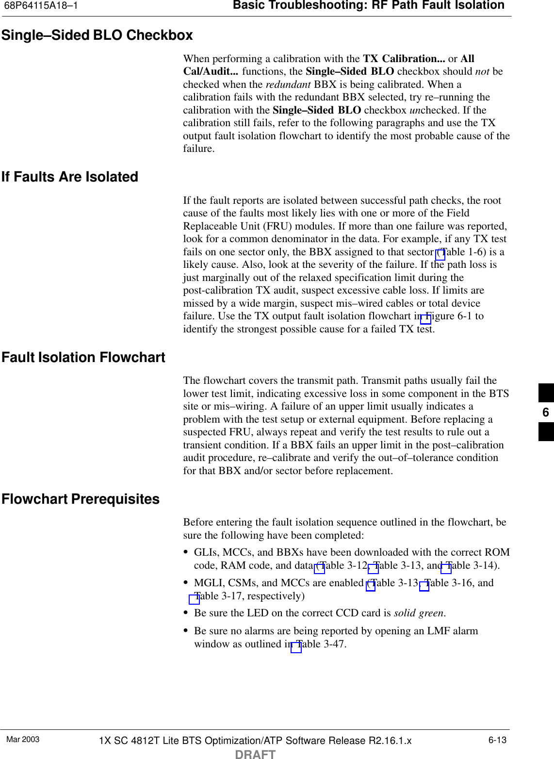 Basic Troubleshooting: RF Path Fault Isolation68P64115A18–1Mar 2003 1X SC 4812T Lite BTS Optimization/ATP Software Release R2.16.1.xDRAFT6-13Single–Sided BLO CheckboxWhen performing a calibration with the TX Calibration... or AllCal/Audit... functions, the Single–Sided BLO checkbox should not bechecked when the redundant BBX is being calibrated. When acalibration fails with the redundant BBX selected, try re–running thecalibration with the Single–Sided BLO checkbox unchecked. If thecalibration still fails, refer to the following paragraphs and use the TXoutput fault isolation flowchart to identify the most probable cause of thefailure.If Faults Are IsolatedIf the fault reports are isolated between successful path checks, the rootcause of the faults most likely lies with one or more of the FieldReplaceable Unit (FRU) modules. If more than one failure was reported,look for a common denominator in the data. For example, if any TX testfails on one sector only, the BBX assigned to that sector (Table 1-6) is alikely cause. Also, look at the severity of the failure. If the path loss isjust marginally out of the relaxed specification limit during thepost-calibration TX audit, suspect excessive cable loss. If limits aremissed by a wide margin, suspect mis–wired cables or total devicefailure. Use the TX output fault isolation flowchart in Figure 6-1 toidentify the strongest possible cause for a failed TX test.Fault Isolation FlowchartThe flowchart covers the transmit path. Transmit paths usually fail thelower test limit, indicating excessive loss in some component in the BTSsite or mis–wiring. A failure of an upper limit usually indicates aproblem with the test setup or external equipment. Before replacing asuspected FRU, always repeat and verify the test results to rule out atransient condition. If a BBX fails an upper limit in the post–calibrationaudit procedure, re–calibrate and verify the out–of–tolerance conditionfor that BBX and/or sector before replacement.Flowchart PrerequisitesBefore entering the fault isolation sequence outlined in the flowchart, besure the following have been completed:SGLIs, MCCs, and BBXs have been downloaded with the correct ROMcode, RAM code, and data (Table 3-12, Table 3-13, and Table 3-14).SMGLI, CSMs, and MCCs are enabled (Table 3-13, Table 3-16, andTable 3-17, respectively)SBe sure the LED on the correct CCD card is solid green.SBe sure no alarms are being reported by opening an LMF alarmwindow as outlined in Table 3-47.6