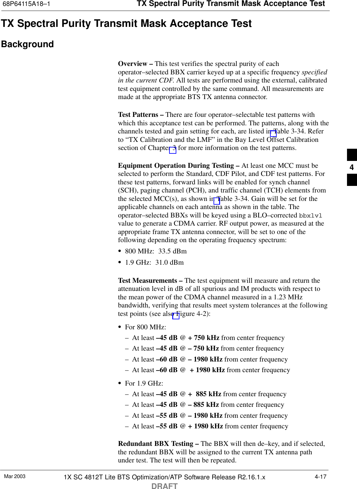 TX Spectral Purity Transmit Mask Acceptance Test68P64115A18–1Mar 2003 1X SC 4812T Lite BTS Optimization/ATP Software Release R2.16.1.xDRAFT4-17TX Spectral Purity Transmit Mask Acceptance TestBackgroundOverview – This test verifies the spectral purity of eachoperator–selected BBX carrier keyed up at a specific frequency specifiedin the current CDF. All tests are performed using the external, calibratedtest equipment controlled by the same command. All measurements aremade at the appropriate BTS TX antenna connector.Test Patterns – There are four operator–selectable test patterns withwhich this acceptance test can be performed. The patterns, along with thechannels tested and gain setting for each, are listed in Table 3-34. Referto “TX Calibration and the LMF” in the Bay Level Offset Calibrationsection of Chapter 3 for more information on the test patterns.Equipment Operation During Testing – At least one MCC must beselected to perform the Standard, CDF Pilot, and CDF test patterns. Forthese test patterns, forward links will be enabled for synch channel(SCH), paging channel (PCH), and traffic channel (TCH) elements fromthe selected MCC(s), as shown in Table 3-34. Gain will be set for theapplicable channels on each antenna as shown in the table. Theoperator–selected BBXs will be keyed using a BLO–corrected bbxlvlvalue to generate a CDMA carrier. RF output power, as measured at theappropriate frame TX antenna connector, will be set to one of thefollowing depending on the operating frequency spectrum:S800 MHz:  33.5 dBmS1.9 GHz:  31.0 dBmTest Measurements – The test equipment will measure and return theattenuation level in dB of all spurious and IM products with respect tothe mean power of the CDMA channel measured in a 1.23 MHzbandwidth, verifying that results meet system tolerances at the followingtest points (see also Figure 4-2):SFor 800 MHz:– At least –45 dB @ + 750 kHz from center frequency– At least –45 dB @ – 750 kHz from center frequency– At least –60 dB @ – 1980 kHz from center frequency– At least –60 dB @  + 1980 kHz from center frequencySFor 1.9 GHz:– At least –45 dB @ +  885 kHz from center frequency– At least –45 dB @ – 885 kHz from center frequency– At least –55 dB @ – 1980 kHz from center frequency– At least –55 dB @ + 1980 kHz from center frequencyRedundant BBX Testing – The BBX will then de–key, and if selected,the redundant BBX will be assigned to the current TX antenna pathunder test. The test will then be repeated.4