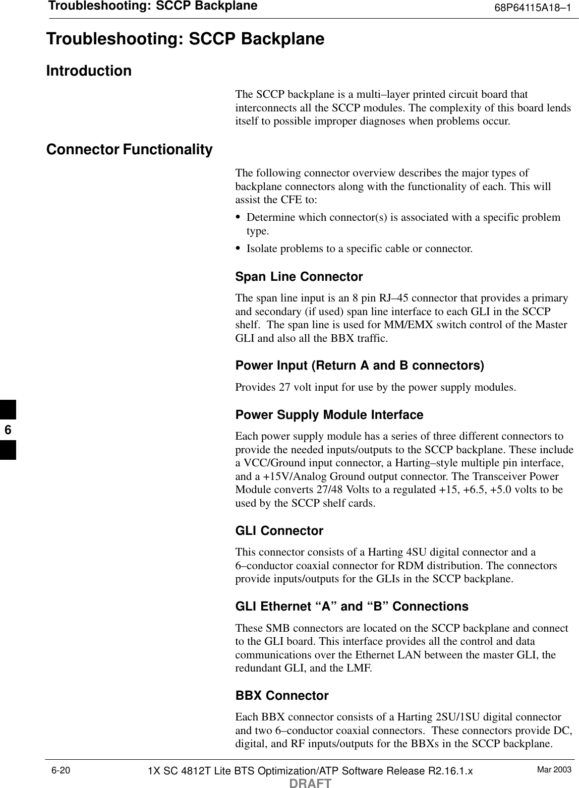 Troubleshooting: SCCP Backplane 68P64115A18–1Mar 20031X SC 4812T Lite BTS Optimization/ATP Software Release R2.16.1.xDRAFT6-20Troubleshooting: SCCP BackplaneIntroductionThe SCCP backplane is a multi–layer printed circuit board thatinterconnects all the SCCP modules. The complexity of this board lendsitself to possible improper diagnoses when problems occur.Connector FunctionalityThe following connector overview describes the major types ofbackplane connectors along with the functionality of each. This willassist the CFE to:SDetermine which connector(s) is associated with a specific problemtype.SIsolate problems to a specific cable or connector.Span Line ConnectorThe span line input is an 8 pin RJ–45 connector that provides a primaryand secondary (if used) span line interface to each GLI in the SCCPshelf.  The span line is used for MM/EMX switch control of the MasterGLI and also all the BBX traffic.Power Input (Return A and B connectors)Provides 27 volt input for use by the power supply modules.Power Supply Module InterfaceEach power supply module has a series of three different connectors toprovide the needed inputs/outputs to the SCCP backplane. These includea VCC/Ground input connector, a Harting–style multiple pin interface,and a +15V/Analog Ground output connector. The Transceiver PowerModule converts 27/48 Volts to a regulated +15, +6.5, +5.0 volts to beused by the SCCP shelf cards.GLI ConnectorThis connector consists of a Harting 4SU digital connector and a6–conductor coaxial connector for RDM distribution. The connectorsprovide inputs/outputs for the GLIs in the SCCP backplane.GLI Ethernet “A” and “B” ConnectionsThese SMB connectors are located on the SCCP backplane and connectto the GLI board. This interface provides all the control and datacommunications over the Ethernet LAN between the master GLI, theredundant GLI, and the LMF.BBX ConnectorEach BBX connector consists of a Harting 2SU/1SU digital connectorand two 6–conductor coaxial connectors.  These connectors provide DC,digital, and RF inputs/outputs for the BBXs in the SCCP backplane.6