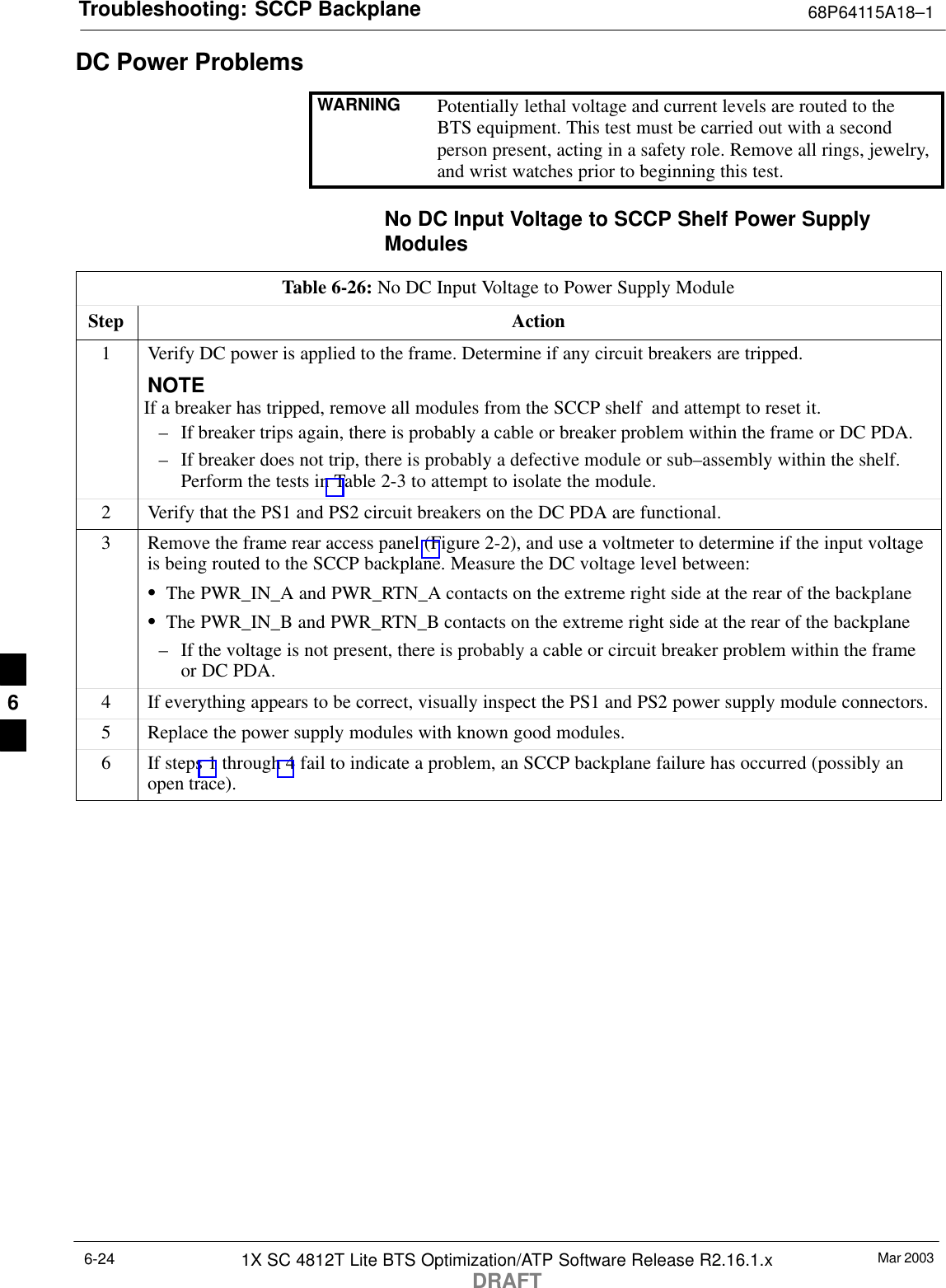 Troubleshooting: SCCP Backplane 68P64115A18–1Mar 20031X SC 4812T Lite BTS Optimization/ATP Software Release R2.16.1.xDRAFT6-24DC Power ProblemsWARNING Potentially lethal voltage and current levels are routed to theBTS equipment. This test must be carried out with a secondperson present, acting in a safety role. Remove all rings, jewelry,and wrist watches prior to beginning this test.No DC Input Voltage to SCCP Shelf Power SupplyModulesTable 6-26: No DC Input Voltage to Power Supply ModuleStep Action1Verify DC power is applied to the frame. Determine if any circuit breakers are tripped.NOTEIf a breaker has tripped, remove all modules from the SCCP shelf  and attempt to reset it.– If breaker trips again, there is probably a cable or breaker problem within the frame or DC PDA.– If breaker does not trip, there is probably a defective module or sub–assembly within the shelf.Perform the tests in Table 2-3 to attempt to isolate the module.2Verify that the PS1 and PS2 circuit breakers on the DC PDA are functional.3Remove the frame rear access panel (Figure 2-2), and use a voltmeter to determine if the input voltageis being routed to the SCCP backplane. Measure the DC voltage level between:SThe PWR_IN_A and PWR_RTN_A contacts on the extreme right side at the rear of the backplaneSThe PWR_IN_B and PWR_RTN_B contacts on the extreme right side at the rear of the backplane– If the voltage is not present, there is probably a cable or circuit breaker problem within the frameor DC PDA.4If everything appears to be correct, visually inspect the PS1 and PS2 power supply module connectors.5Replace the power supply modules with known good modules.6If steps 1 through 4 fail to indicate a problem, an SCCP backplane failure has occurred (possibly anopen trace).6