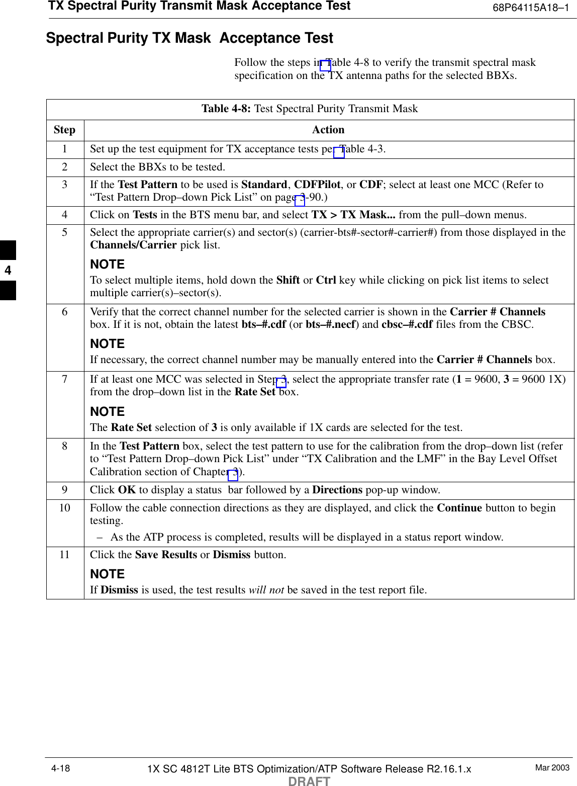 TX Spectral Purity Transmit Mask Acceptance Test 68P64115A18–1Mar 20031X SC 4812T Lite BTS Optimization/ATP Software Release R2.16.1.xDRAFT4-18Spectral Purity TX Mask  Acceptance TestFollow the steps in Table 4-8 to verify the transmit spectral maskspecification on the TX antenna paths for the selected BBXs.Table 4-8: Test Spectral Purity Transmit MaskStep Action1Set up the test equipment for TX acceptance tests per Table 4-3.2Select the BBXs to be tested.3If the Test Pattern to be used is Standard, CDFPilot, or CDF; select at least one MCC (Refer to“Test Pattern Drop–down Pick List” on page 3-90.)4Click on Tests in the BTS menu bar, and select TX &gt; TX Mask... from the pull–down menus.5Select the appropriate carrier(s) and sector(s) (carrier-bts#-sector#-carrier#) from those displayed in theChannels/Carrier pick list.NOTETo select multiple items, hold down the Shift or Ctrl key while clicking on pick list items to selectmultiple carrier(s)–sector(s).6Verify that the correct channel number for the selected carrier is shown in the Carrier # Channelsbox. If it is not, obtain the latest bts–#.cdf (or bts–#.necf) and cbsc–#.cdf files from the CBSC.NOTEIf necessary, the correct channel number may be manually entered into the Carrier # Channels box.7If at least one MCC was selected in Step 3, select the appropriate transfer rate (1 = 9600, 3 = 9600 1X)from the drop–down list in the Rate Set box.NOTEThe Rate Set selection of 3 is only available if 1X cards are selected for the test.8In the Test Pattern box, select the test pattern to use for the calibration from the drop–down list (referto “Test Pattern Drop–down Pick List” under “TX Calibration and the LMF” in the Bay Level OffsetCalibration section of Chapter 3).9 Click OK to display a status  bar followed by a Directions pop-up window.10 Follow the cable connection directions as they are displayed, and click the Continue button to begintesting.– As the ATP process is completed, results will be displayed in a status report window.11 Click the Save Results or Dismiss button.NOTEIf Dismiss is used, the test results will not be saved in the test report file. 4