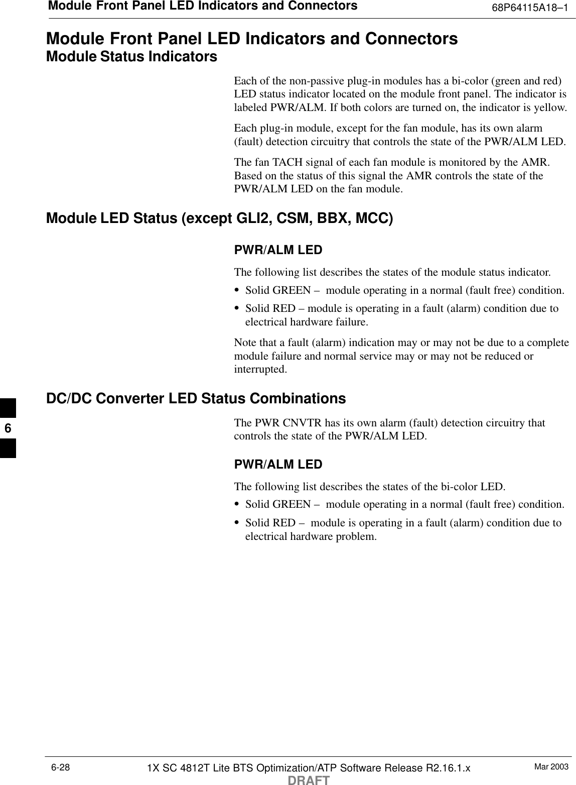 Module Front Panel LED Indicators and Connectors 68P64115A18–1Mar 20031X SC 4812T Lite BTS Optimization/ATP Software Release R2.16.1.xDRAFT6-28Module Front Panel LED Indicators and ConnectorsModule Status IndicatorsEach of the non-passive plug-in modules has a bi-color (green and red)LED status indicator located on the module front panel. The indicator islabeled PWR/ALM. If both colors are turned on, the indicator is yellow.Each plug-in module, except for the fan module, has its own alarm(fault) detection circuitry that controls the state of the PWR/ALM LED.The fan TACH signal of each fan module is monitored by the AMR.Based on the status of this signal the AMR controls the state of thePWR/ALM LED on the fan module.Module LED Status (except GLI2, CSM, BBX, MCC)PWR/ALM LEDThe following list describes the states of the module status indicator.SSolid GREEN –  module operating in a normal (fault free) condition.SSolid RED – module is operating in a fault (alarm) condition due toelectrical hardware failure.Note that a fault (alarm) indication may or may not be due to a completemodule failure and normal service may or may not be reduced orinterrupted.DC/DC Converter LED Status CombinationsThe PWR CNVTR has its own alarm (fault) detection circuitry thatcontrols the state of the PWR/ALM LED.PWR/ALM LEDThe following list describes the states of the bi-color LED.SSolid GREEN –  module operating in a normal (fault free) condition.SSolid RED –  module is operating in a fault (alarm) condition due toelectrical hardware problem.6