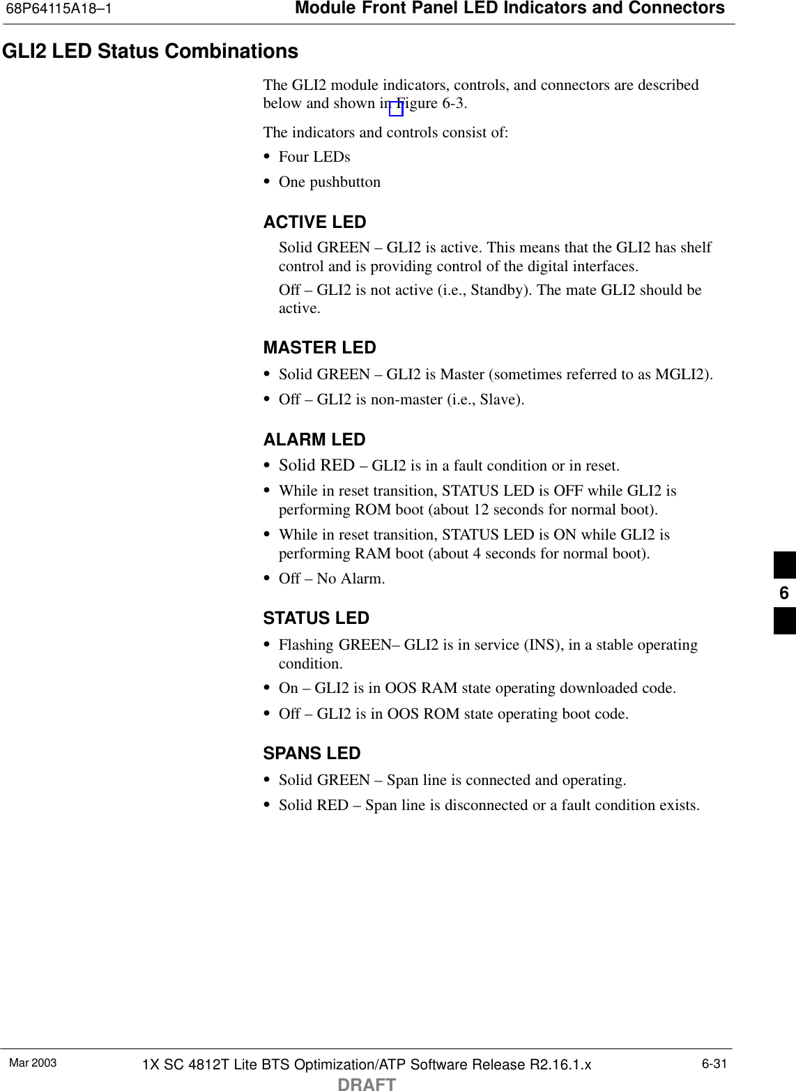 Module Front Panel LED Indicators and Connectors68P64115A18–1Mar 2003 1X SC 4812T Lite BTS Optimization/ATP Software Release R2.16.1.xDRAFT6-31GLI2 LED Status CombinationsThe GLI2 module indicators, controls, and connectors are describedbelow and shown in Figure 6-3.The indicators and controls consist of:SFour LEDsSOne pushbuttonACTIVE LEDSolid GREEN – GLI2 is active. This means that the GLI2 has shelfcontrol and is providing control of the digital interfaces.Off – GLI2 is not active (i.e., Standby). The mate GLI2 should beactive.MASTER LEDSSolid GREEN – GLI2 is Master (sometimes referred to as MGLI2).SOff – GLI2 is non-master (i.e., Slave).ALARM LEDSSolid RED – GLI2 is in a fault condition or in reset.SWhile in reset transition, STATUS LED is OFF while GLI2 isperforming ROM boot (about 12 seconds for normal boot).SWhile in reset transition, STATUS LED is ON while GLI2 isperforming RAM boot (about 4 seconds for normal boot).SOff – No Alarm.STATUS LEDSFlashing GREEN– GLI2 is in service (INS), in a stable operatingcondition.SOn – GLI2 is in OOS RAM state operating downloaded code.SOff – GLI2 is in OOS ROM state operating boot code.SPANS LEDSSolid GREEN – Span line is connected and operating.SSolid RED – Span line is disconnected or a fault condition exists.6