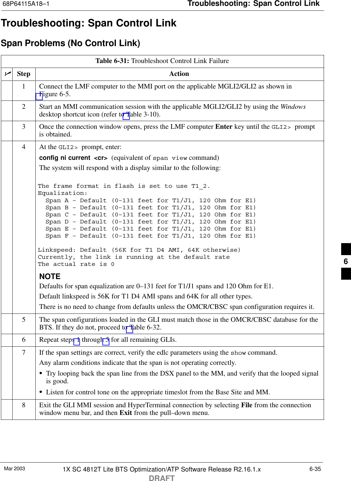 Troubleshooting: Span Control Link68P64115A18–1Mar 2003 1X SC 4812T Lite BTS Optimization/ATP Software Release R2.16.1.xDRAFT6-35Troubleshooting: Span Control LinkSpan Problems (No Control Link)Table 6-31: Troubleshoot Control Link FailurenStep Action1Connect the LMF computer to the MMI port on the applicable MGLI2/GLI2 as shown inFigure 6-5.2Start an MMI communication session with the applicable MGLI2/GLI2 by using the Windowsdesktop shortcut icon (refer to Table 3-10).3Once the connection window opens, press the LMF computer Enter key until the GLI2&gt;  promptis obtained.4At the GLI2&gt;  prompt, enter:config ni current  &lt;cr&gt;  (equivalent of span view command)The system will respond with a display similar to the following:The frame format in flash is set to use T1_2.Equalization:  Span A – Default (0–131 feet for T1/J1, 120 Ohm for E1)  Span B – Default (0–131 feet for T1/J1, 120 Ohm for E1)  Span C – Default (0–131 feet for T1/J1, 120 Ohm for E1)  Span D – Default (0–131 feet for T1/J1, 120 Ohm for E1)  Span E – Default (0–131 feet for T1/J1, 120 Ohm for E1)  Span F – Default (0–131 feet for T1/J1, 120 Ohm for E1)Linkspeed: Default (56K for T1 D4 AMI, 64K otherwise)Currently, the link is running at the default rate The actual rate is 0NOTEDefaults for span equalization are 0–131 feet for T1/J1 spans and 120 Ohm for E1.Default linkspeed is 56K for T1 D4 AMI spans and 64K for all other types.There is no need to change from defaults unless the OMCR/CBSC span configuration requires it.5The span configurations loaded in the GLI must match those in the OMCR/CBSC database for theBTS. If they do not, proceed to Table 6-32.6Repeat steps 1 through 5 for all remaining GLIs.7If the span settings are correct, verify the edlc parameters using the show command.Any alarm conditions indicate that the span is not operating correctly.STry looping back the span line from the DSX panel to the MM, and verify that the looped signalis good.SListen for control tone on the appropriate timeslot from the Base Site and MM.8Exit the GLI MMI session and HyperTerminal connection by selecting File from the connectionwindow menu bar, and then Exit from the pull–down menu.6