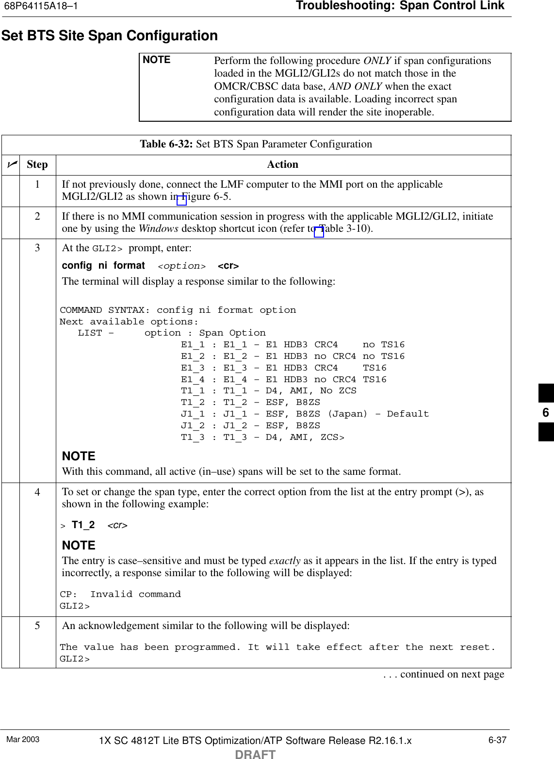 Troubleshooting: Span Control Link68P64115A18–1Mar 2003 1X SC 4812T Lite BTS Optimization/ATP Software Release R2.16.1.xDRAFT6-37Set BTS Site Span ConfigurationNOTE Perform the following procedure ONLY if span configurationsloaded in the MGLI2/GLI2s do not match those in theOMCR/CBSC data base, AND ONLY when the exactconfiguration data is available. Loading incorrect spanconfiguration data will render the site inoperable.Table 6-32: Set BTS Span Parameter ConfigurationnStep Action1If not previously done, connect the LMF computer to the MMI port on the applicableMGLI2/GLI2 as shown in Figure 6-5.2If there is no MMI communication session in progress with the applicable MGLI2/GLI2, initiateone by using the Windows desktop shortcut icon (refer to Table 3-10).3At the GLI2&gt;  prompt, enter:config  ni  format  &lt;option&gt;  &lt;cr&gt; The terminal will display a response similar to the following:COMMAND SYNTAX: config ni format option Next available options:   LIST –     option : Span Option                    E1_1 : E1_1 – E1 HDB3 CRC4    no TS16                    E1_2 : E1_2 – E1 HDB3 no CRC4 no TS16                    E1_3 : E1_3 – E1 HDB3 CRC4    TS16                    E1_4 : E1_4 – E1 HDB3 no CRC4 TS16                    T1_1 : T1_1 – D4, AMI, No ZCS                    T1_2 : T1_2 – ESF, B8ZS                    J1_1 : J1_1 – ESF, B8ZS (Japan) – Default                    J1_2 : J1_2 – ESF, B8ZS                    T1_3 : T1_3 – D4, AMI, ZCS&gt;NOTEWith this command, all active (in–use) spans will be set to the same format.4To set or change the span type, enter the correct option from the list at the entry prompt (&gt;), asshown in the following example:&gt; T1_2  &lt;cr&gt; NOTEThe entry is case–sensitive and must be typed exactly as it appears in the list. If the entry is typedincorrectly, a response similar to the following will be displayed:CP:  Invalid commandGLI2&gt;5An acknowledgement similar to the following will be displayed:The value has been programmed. It will take effect after the next reset.GLI2&gt;. . . continued on next page6