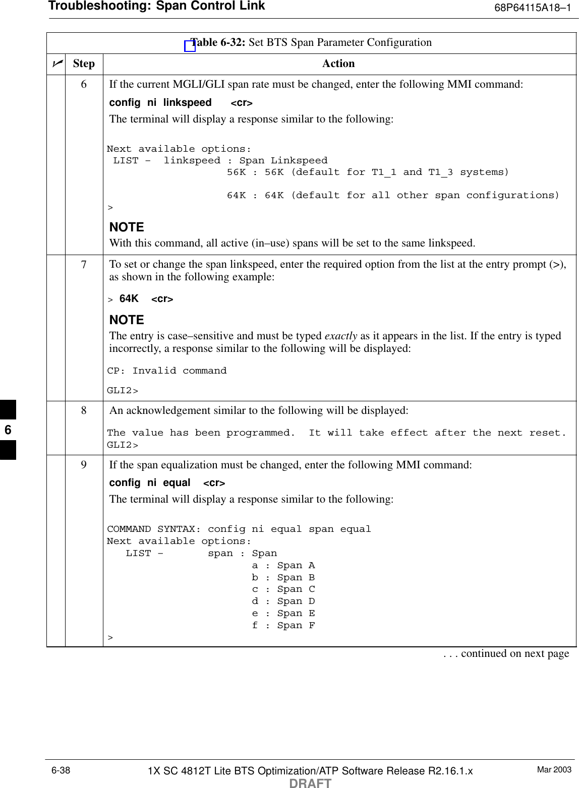 Troubleshooting: Span Control Link 68P64115A18–1Mar 20031X SC 4812T Lite BTS Optimization/ATP Software Release R2.16.1.xDRAFT6-38Table 6-32: Set BTS Span Parameter ConfigurationnActionStep6If the current MGLI/GLI span rate must be changed, enter the following MMI command:config  ni  linkspeed   &lt;cr&gt; The terminal will display a response similar to the following:Next available options: LIST –  linkspeed : Span Linkspeed                   56K : 56K (default for T1_1 and T1_3 systems)                   64K : 64K (default for all other span configurations)&gt;NOTEWith this command, all active (in–use) spans will be set to the same linkspeed.7To set or change the span linkspeed, enter the required option from the list at the entry prompt (&gt;),as shown in the following example:&gt; 64K  &lt;cr&gt;NOTEThe entry is case–sensitive and must be typed exactly as it appears in the list. If the entry is typedincorrectly, a response similar to the following will be displayed:CP: Invalid commandGLI2&gt;8An acknowledgement similar to the following will be displayed:The value has been programmed.  It will take effect after the next reset.GLI2&gt;9If the span equalization must be changed, enter the following MMI command:config  ni  equal  &lt;cr&gt;The terminal will display a response similar to the following:COMMAND SYNTAX: config ni equal span equal Next available options:   LIST –       span : Span                       a : Span A                       b : Span B                       c : Span C                       d : Span D                       e : Span E                       f : Span F&gt;. . . continued on next page6