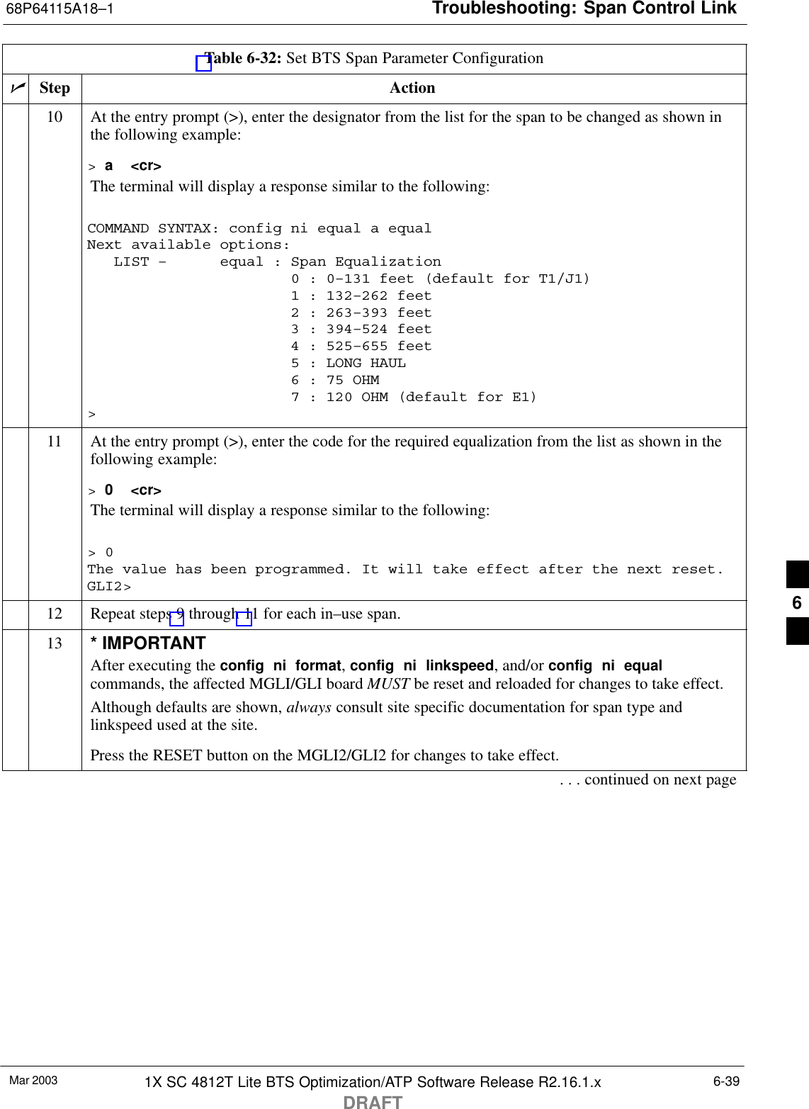 Troubleshooting: Span Control Link68P64115A18–1Mar 2003 1X SC 4812T Lite BTS Optimization/ATP Software Release R2.16.1.xDRAFT6-39Table 6-32: Set BTS Span Parameter ConfigurationnActionStep10 At the entry prompt (&gt;), enter the designator from the list for the span to be changed as shown inthe following example:&gt; a  &lt;cr&gt;The terminal will display a response similar to the following:COMMAND SYNTAX: config ni equal a equal Next available options:   LIST –      equal : Span Equalization                       0 : 0–131 feet (default for T1/J1)                       1 : 132–262 feet                       2 : 263–393 feet                       3 : 394–524 feet                       4 : 525–655 feet                       5 : LONG HAUL                       6 : 75 OHM                       7 : 120 OHM (default for E1)&gt;11 At the entry prompt (&gt;), enter the code for the required equalization from the list as shown in thefollowing example:&gt; 0  &lt;cr&gt;The terminal will display a response similar to the following:&gt; 0The value has been programmed. It will take effect after the next reset.GLI2&gt;12 Repeat steps 9 through 11 for each in–use span.13 * IMPORTANTAfter executing the config  ni  format, config  ni  linkspeed, and/or config  ni  equalcommands, the affected MGLI/GLI board MUST be reset and reloaded for changes to take effect.Although defaults are shown, always consult site specific documentation for span type andlinkspeed used at the site.Press the RESET button on the MGLI2/GLI2 for changes to take effect.. . . continued on next page6