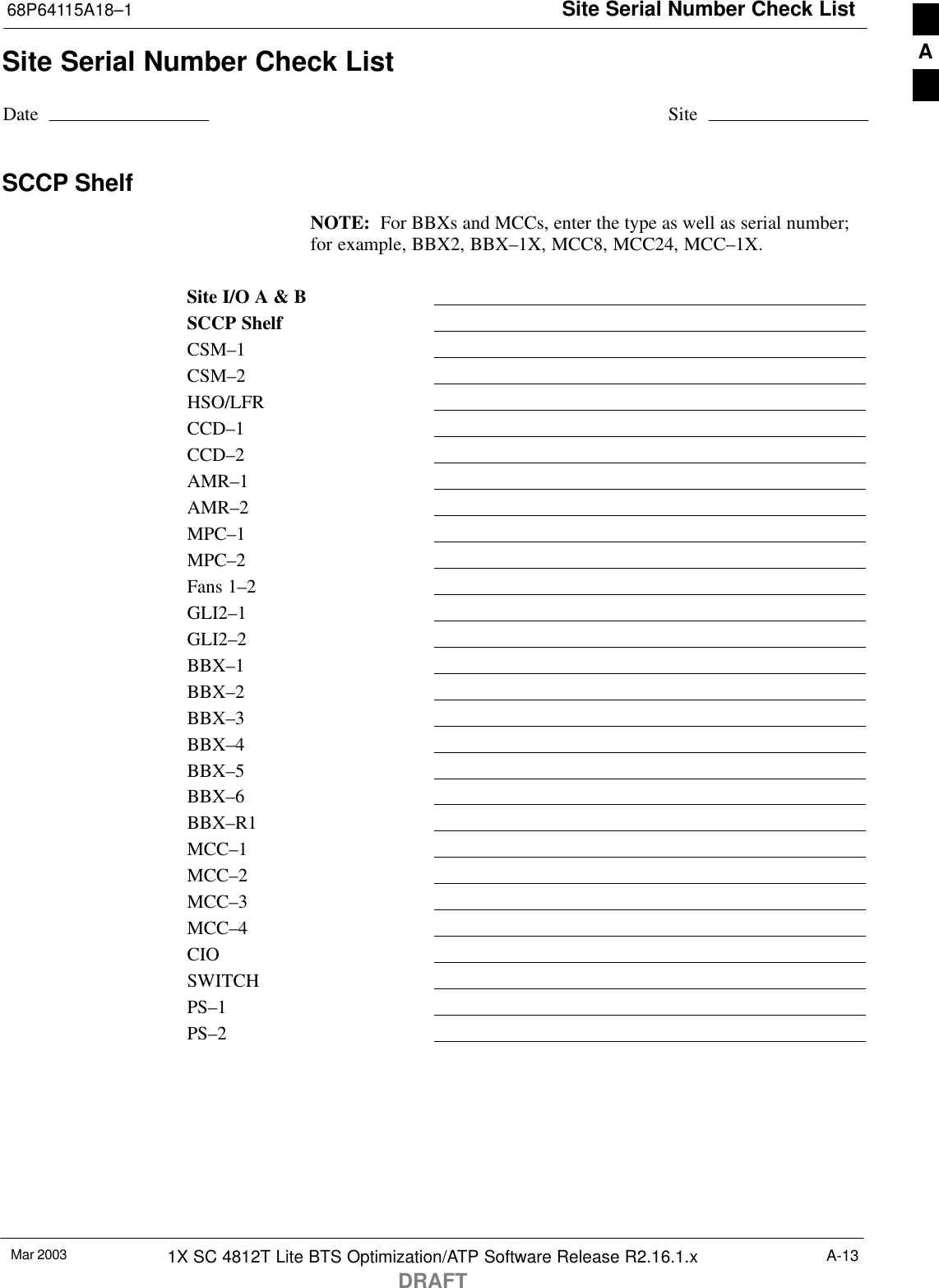 Site Serial Number Check List68P64115A18–1Mar 2003 1X SC 4812T Lite BTS Optimization/ATP Software Release R2.16.1.xDRAFTA-13Site Serial Number Check ListDate SiteSCCP ShelfNOTE:  For BBXs and MCCs, enter the type as well as serial number;for example, BBX2, BBX–1X, MCC8, MCC24, MCC–1X.Site I/O A &amp; BSCCP ShelfCSM–1CSM–2HSO/LFRCCD–1CCD–2AMR–1AMR–2MPC–1MPC–2Fans 1–2GLI2–1GLI2–2BBX–1BBX–2BBX–3BBX–4BBX–5BBX–6BBX–R1MCC–1MCC–2MCC–3MCC–4CIOSWITCHPS–1PS–2A