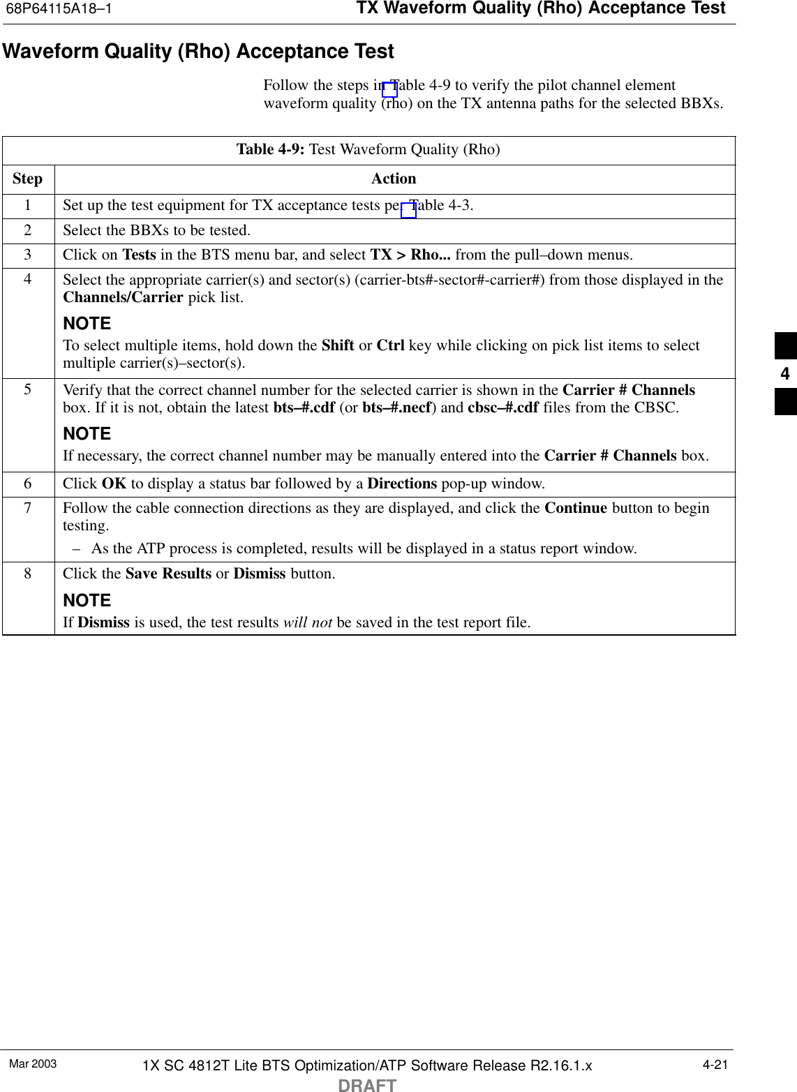 TX Waveform Quality (Rho) Acceptance Test68P64115A18–1Mar 2003 1X SC 4812T Lite BTS Optimization/ATP Software Release R2.16.1.xDRAFT4-21Waveform Quality (Rho) Acceptance TestFollow the steps in Table 4-9 to verify the pilot channel elementwaveform quality (rho) on the TX antenna paths for the selected BBXs.Table 4-9: Test Waveform Quality (Rho)Step Action1Set up the test equipment for TX acceptance tests per Table 4-3.2Select the BBXs to be tested.3Click on Tests in the BTS menu bar, and select TX &gt; Rho... from the pull–down menus.4Select the appropriate carrier(s) and sector(s) (carrier-bts#-sector#-carrier#) from those displayed in theChannels/Carrier pick list.NOTETo select multiple items, hold down the Shift or Ctrl key while clicking on pick list items to selectmultiple carrier(s)–sector(s).5Verify that the correct channel number for the selected carrier is shown in the Carrier # Channelsbox. If it is not, obtain the latest bts–#.cdf (or bts–#.necf) and cbsc–#.cdf files from the CBSC.NOTEIf necessary, the correct channel number may be manually entered into the Carrier # Channels box.6 Click OK to display a status bar followed by a Directions pop-up window.7Follow the cable connection directions as they are displayed, and click the Continue button to begintesting.– As the ATP process is completed, results will be displayed in a status report window.8Click the Save Results or Dismiss button.NOTEIf Dismiss is used, the test results will not be saved in the test report file. 4