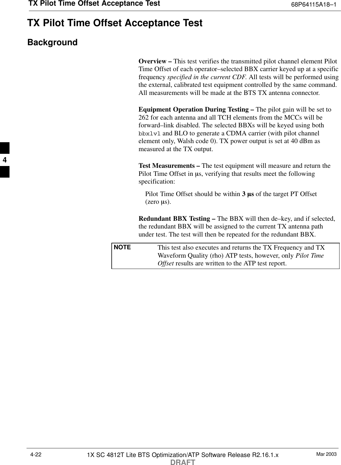 TX Pilot Time Offset Acceptance Test 68P64115A18–1Mar 20031X SC 4812T Lite BTS Optimization/ATP Software Release R2.16.1.xDRAFT4-22TX Pilot Time Offset Acceptance TestBackgroundOverview – This test verifies the transmitted pilot channel element PilotTime Offset of each operator–selected BBX carrier keyed up at a specificfrequency specified in the current CDF. All tests will be performed usingthe external, calibrated test equipment controlled by the same command.All measurements will be made at the BTS TX antenna connector.Equipment Operation During Testing – The pilot gain will be set to262 for each antenna and all TCH elements from the MCCs will beforward–link disabled. The selected BBXs will be keyed using bothbbxlvl and BLO to generate a CDMA carrier (with pilot channelelement only, Walsh code 0). TX power output is set at 40 dBm asmeasured at the TX output.Test Measurements – The test equipment will measure and return thePilot Time Offset in ms, verifying that results meet the followingspecification:Pilot Time Offset should be within 3 ms of the target PT Offset (zero ms).Redundant BBX Testing – The BBX will then de–key, and if selected,the redundant BBX will be assigned to the current TX antenna pathunder test. The test will then be repeated for the redundant BBX.NOTE This test also executes and returns the TX Frequency and TXWaveform Quality (rho) ATP tests, however, only Pilot TimeOffset results are written to the ATP test report.4