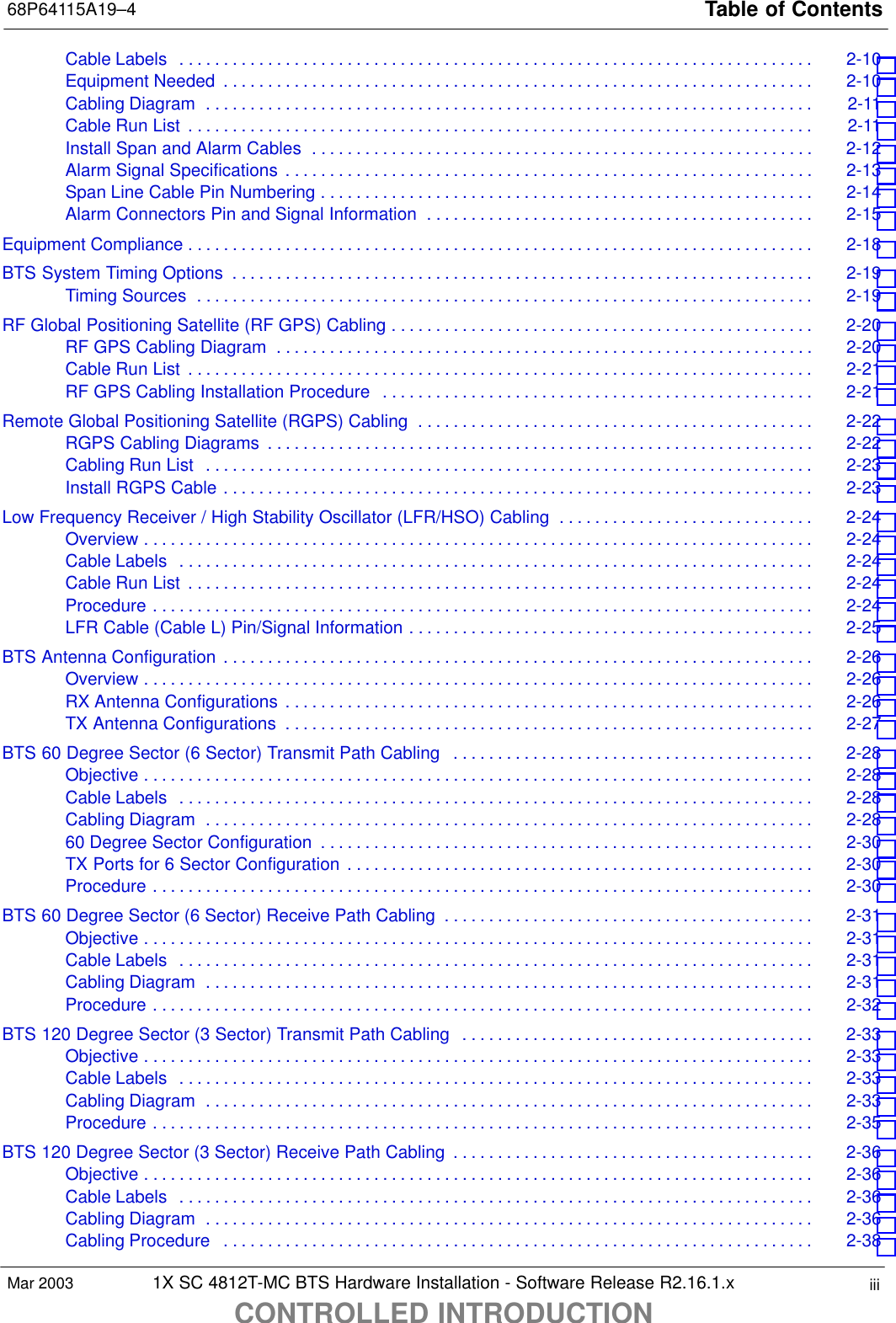 Table of Contents68P64115A19–41X SC 4812T-MC BTS Hardware Installation - Software Release R2.16.1.xCONTROLLED INTRODUCTIONiiiMar 2003Cable Labels 2-10 . . . . . . . . . . . . . . . . . . . . . . . . . . . . . . . . . . . . . . . . . . . . . . . . . . . . . . . . . . . . . . . . . . . . . . . . Equipment Needed 2-10 . . . . . . . . . . . . . . . . . . . . . . . . . . . . . . . . . . . . . . . . . . . . . . . . . . . . . . . . . . . . . . . . . . . Cabling Diagram 2-11 . . . . . . . . . . . . . . . . . . . . . . . . . . . . . . . . . . . . . . . . . . . . . . . . . . . . . . . . . . . . . . . . . . . . . Cable Run List 2-11 . . . . . . . . . . . . . . . . . . . . . . . . . . . . . . . . . . . . . . . . . . . . . . . . . . . . . . . . . . . . . . . . . . . . . . . Install Span and Alarm Cables 2-12 . . . . . . . . . . . . . . . . . . . . . . . . . . . . . . . . . . . . . . . . . . . . . . . . . . . . . . . . . Alarm Signal Specifications 2-13 . . . . . . . . . . . . . . . . . . . . . . . . . . . . . . . . . . . . . . . . . . . . . . . . . . . . . . . . . . . . Span Line Cable Pin Numbering 2-14 . . . . . . . . . . . . . . . . . . . . . . . . . . . . . . . . . . . . . . . . . . . . . . . . . . . . . . . . Alarm Connectors Pin and Signal Information 2-15 . . . . . . . . . . . . . . . . . . . . . . . . . . . . . . . . . . . . . . . . . . . . Equipment Compliance 2-18 . . . . . . . . . . . . . . . . . . . . . . . . . . . . . . . . . . . . . . . . . . . . . . . . . . . . . . . . . . . . . . . . . . . . . . . BTS System Timing Options 2-19 . . . . . . . . . . . . . . . . . . . . . . . . . . . . . . . . . . . . . . . . . . . . . . . . . . . . . . . . . . . . . . . . . . Timing Sources 2-19 . . . . . . . . . . . . . . . . . . . . . . . . . . . . . . . . . . . . . . . . . . . . . . . . . . . . . . . . . . . . . . . . . . . . . . RF Global Positioning Satellite (RF GPS) Cabling 2-20 . . . . . . . . . . . . . . . . . . . . . . . . . . . . . . . . . . . . . . . . . . . . . . . . RF GPS Cabling Diagram 2-20 . . . . . . . . . . . . . . . . . . . . . . . . . . . . . . . . . . . . . . . . . . . . . . . . . . . . . . . . . . . . . Cable Run List 2-21 . . . . . . . . . . . . . . . . . . . . . . . . . . . . . . . . . . . . . . . . . . . . . . . . . . . . . . . . . . . . . . . . . . . . . . . RF GPS Cabling Installation Procedure 2-21 . . . . . . . . . . . . . . . . . . . . . . . . . . . . . . . . . . . . . . . . . . . . . . . . . Remote Global Positioning Satellite (RGPS) Cabling 2-22 . . . . . . . . . . . . . . . . . . . . . . . . . . . . . . . . . . . . . . . . . . . . . RGPS Cabling Diagrams 2-22 . . . . . . . . . . . . . . . . . . . . . . . . . . . . . . . . . . . . . . . . . . . . . . . . . . . . . . . . . . . . . . Cabling Run List 2-23 . . . . . . . . . . . . . . . . . . . . . . . . . . . . . . . . . . . . . . . . . . . . . . . . . . . . . . . . . . . . . . . . . . . . . Install RGPS Cable 2-23 . . . . . . . . . . . . . . . . . . . . . . . . . . . . . . . . . . . . . . . . . . . . . . . . . . . . . . . . . . . . . . . . . . . Low Frequency Receiver / High Stability Oscillator (LFR/HSO) Cabling 2-24 . . . . . . . . . . . . . . . . . . . . . . . . . . . . . Overview 2-24 . . . . . . . . . . . . . . . . . . . . . . . . . . . . . . . . . . . . . . . . . . . . . . . . . . . . . . . . . . . . . . . . . . . . . . . . . . . . Cable Labels 2-24 . . . . . . . . . . . . . . . . . . . . . . . . . . . . . . . . . . . . . . . . . . . . . . . . . . . . . . . . . . . . . . . . . . . . . . . . Cable Run List 2-24 . . . . . . . . . . . . . . . . . . . . . . . . . . . . . . . . . . . . . . . . . . . . . . . . . . . . . . . . . . . . . . . . . . . . . . . Procedure 2-24 . . . . . . . . . . . . . . . . . . . . . . . . . . . . . . . . . . . . . . . . . . . . . . . . . . . . . . . . . . . . . . . . . . . . . . . . . . . LFR Cable (Cable L) Pin/Signal Information 2-25 . . . . . . . . . . . . . . . . . . . . . . . . . . . . . . . . . . . . . . . . . . . . . . BTS Antenna Configuration 2-26 . . . . . . . . . . . . . . . . . . . . . . . . . . . . . . . . . . . . . . . . . . . . . . . . . . . . . . . . . . . . . . . . . . . Overview 2-26 . . . . . . . . . . . . . . . . . . . . . . . . . . . . . . . . . . . . . . . . . . . . . . . . . . . . . . . . . . . . . . . . . . . . . . . . . . . . RX Antenna Configurations 2-26 . . . . . . . . . . . . . . . . . . . . . . . . . . . . . . . . . . . . . . . . . . . . . . . . . . . . . . . . . . . . TX Antenna Configurations 2-27 . . . . . . . . . . . . . . . . . . . . . . . . . . . . . . . . . . . . . . . . . . . . . . . . . . . . . . . . . . . . BTS 60 Degree Sector (6 Sector) Transmit Path Cabling 2-28 . . . . . . . . . . . . . . . . . . . . . . . . . . . . . . . . . . . . . . . . . Objective 2-28 . . . . . . . . . . . . . . . . . . . . . . . . . . . . . . . . . . . . . . . . . . . . . . . . . . . . . . . . . . . . . . . . . . . . . . . . . . . . Cable Labels 2-28 . . . . . . . . . . . . . . . . . . . . . . . . . . . . . . . . . . . . . . . . . . . . . . . . . . . . . . . . . . . . . . . . . . . . . . . . Cabling Diagram 2-28 . . . . . . . . . . . . . . . . . . . . . . . . . . . . . . . . . . . . . . . . . . . . . . . . . . . . . . . . . . . . . . . . . . . . . 60 Degree Sector Configuration 2-30 . . . . . . . . . . . . . . . . . . . . . . . . . . . . . . . . . . . . . . . . . . . . . . . . . . . . . . . . TX Ports for 6 Sector Configuration 2-30 . . . . . . . . . . . . . . . . . . . . . . . . . . . . . . . . . . . . . . . . . . . . . . . . . . . . . Procedure 2-30 . . . . . . . . . . . . . . . . . . . . . . . . . . . . . . . . . . . . . . . . . . . . . . . . . . . . . . . . . . . . . . . . . . . . . . . . . . . BTS 60 Degree Sector (6 Sector) Receive Path Cabling 2-31 . . . . . . . . . . . . . . . . . . . . . . . . . . . . . . . . . . . . . . . . . . Objective 2-31 . . . . . . . . . . . . . . . . . . . . . . . . . . . . . . . . . . . . . . . . . . . . . . . . . . . . . . . . . . . . . . . . . . . . . . . . . . . . Cable Labels 2-31 . . . . . . . . . . . . . . . . . . . . . . . . . . . . . . . . . . . . . . . . . . . . . . . . . . . . . . . . . . . . . . . . . . . . . . . . Cabling Diagram 2-31 . . . . . . . . . . . . . . . . . . . . . . . . . . . . . . . . . . . . . . . . . . . . . . . . . . . . . . . . . . . . . . . . . . . . . Procedure 2-32 . . . . . . . . . . . . . . . . . . . . . . . . . . . . . . . . . . . . . . . . . . . . . . . . . . . . . . . . . . . . . . . . . . . . . . . . . . . BTS 120 Degree Sector (3 Sector) Transmit Path Cabling 2-33 . . . . . . . . . . . . . . . . . . . . . . . . . . . . . . . . . . . . . . . . Objective 2-33 . . . . . . . . . . . . . . . . . . . . . . . . . . . . . . . . . . . . . . . . . . . . . . . . . . . . . . . . . . . . . . . . . . . . . . . . . . . . Cable Labels 2-33 . . . . . . . . . . . . . . . . . . . . . . . . . . . . . . . . . . . . . . . . . . . . . . . . . . . . . . . . . . . . . . . . . . . . . . . . Cabling Diagram 2-33 . . . . . . . . . . . . . . . . . . . . . . . . . . . . . . . . . . . . . . . . . . . . . . . . . . . . . . . . . . . . . . . . . . . . . Procedure 2-35 . . . . . . . . . . . . . . . . . . . . . . . . . . . . . . . . . . . . . . . . . . . . . . . . . . . . . . . . . . . . . . . . . . . . . . . . . . . BTS 120 Degree Sector (3 Sector) Receive Path Cabling 2-36 . . . . . . . . . . . . . . . . . . . . . . . . . . . . . . . . . . . . . . . . . Objective 2-36 . . . . . . . . . . . . . . . . . . . . . . . . . . . . . . . . . . . . . . . . . . . . . . . . . . . . . . . . . . . . . . . . . . . . . . . . . . . . Cable Labels 2-36 . . . . . . . . . . . . . . . . . . . . . . . . . . . . . . . . . . . . . . . . . . . . . . . . . . . . . . . . . . . . . . . . . . . . . . . . Cabling Diagram 2-36 . . . . . . . . . . . . . . . . . . . . . . . . . . . . . . . . . . . . . . . . . . . . . . . . . . . . . . . . . . . . . . . . . . . . . Cabling Procedure 2-38 . . . . . . . . . . . . . . . . . . . . . . . . . . . . . . . . . . . . . . . . . . . . . . . . . . . . . . . . . . . . . . . . . . . 