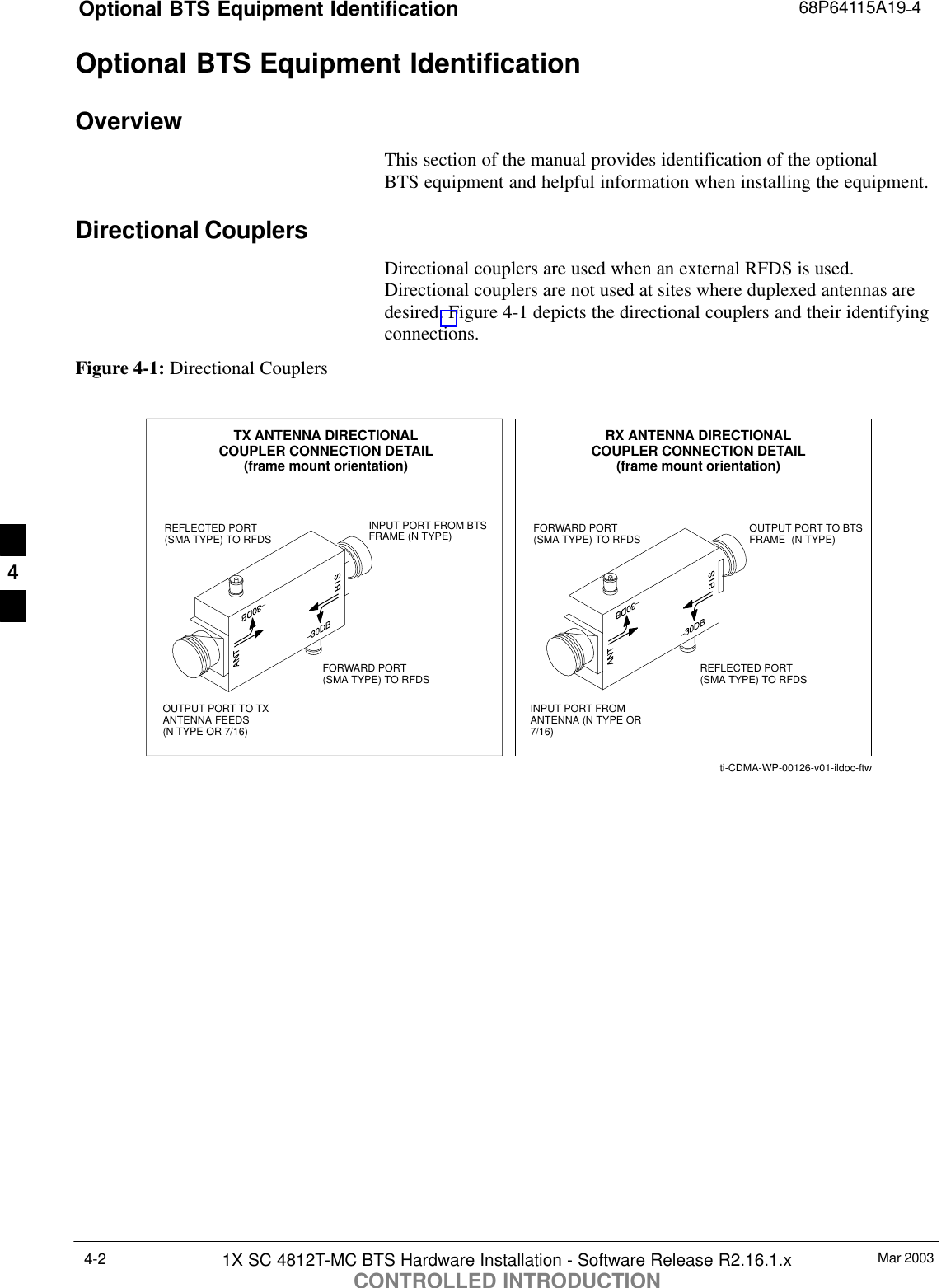 Optional BTS Equipment Identification 68P64115A19–4Mar 20031X SC 4812T-MC BTS Hardware Installation - Software Release R2.16.1.xCONTROLLED INTRODUCTION4-2Optional BTS Equipment IdentificationOverviewThis section of the manual provides identification of the optional BTS equipment and helpful information when installing the equipment.Directional CouplersDirectional couplers are used when an external RFDS is used.Directional couplers are not used at sites where duplexed antennas aredesired. Figure 4-1 depicts the directional couplers and their identifyingconnections.Figure 4-1: Directional CouplersFORWARD PORT(SMA TYPE) TO RFDSREFLECTED PORT(SMA TYPE) TO RFDSINPUT PORT FROM BTSFRAME (N TYPE)OUTPUT PORT TO TXANTENNA FEEDS (N TYPE OR 7/16)TX ANTENNA DIRECTIONALCOUPLER CONNECTION DETAIL(frame mount orientation)INPUT PORT FROMANTENNA (N TYPE OR7/16)REFLECTED PORT(SMA TYPE) TO RFDSFORWARD PORT(SMA TYPE) TO RFDS OUTPUT PORT TO BTSFRAME  (N TYPE)RX ANTENNA DIRECTIONALCOUPLER CONNECTION DETAIL(frame mount orientation)ti-CDMA-WP-00126-v01-ildoc-ftw4