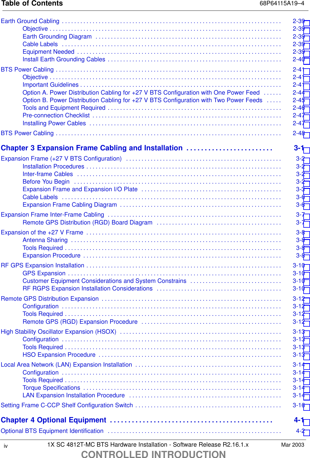 Table of Contents 68P64115A19–41X SC 4812T-MC BTS Hardware Installation - Software Release R2.16.1.xCONTROLLED INTRODUCTIONiv Mar 2003Earth Ground Cabling 2-39 . . . . . . . . . . . . . . . . . . . . . . . . . . . . . . . . . . . . . . . . . . . . . . . . . . . . . . . . . . . . . . . . . . . . . . . . Objective 2-39 . . . . . . . . . . . . . . . . . . . . . . . . . . . . . . . . . . . . . . . . . . . . . . . . . . . . . . . . . . . . . . . . . . . . . . . . . . . . Earth Grounding Diagram 2-39 . . . . . . . . . . . . . . . . . . . . . . . . . . . . . . . . . . . . . . . . . . . . . . . . . . . . . . . . . . . . . Cable Labels 2-39 . . . . . . . . . . . . . . . . . . . . . . . . . . . . . . . . . . . . . . . . . . . . . . . . . . . . . . . . . . . . . . . . . . . . . . . . Equipment Needed 2-39 . . . . . . . . . . . . . . . . . . . . . . . . . . . . . . . . . . . . . . . . . . . . . . . . . . . . . . . . . . . . . . . . . . . Install Earth Grounding Cables 2-40 . . . . . . . . . . . . . . . . . . . . . . . . . . . . . . . . . . . . . . . . . . . . . . . . . . . . . . . . . BTS Power Cabling 2-41 . . . . . . . . . . . . . . . . . . . . . . . . . . . . . . . . . . . . . . . . . . . . . . . . . . . . . . . . . . . . . . . . . . . . . . . . . . Objective 2-41 . . . . . . . . . . . . . . . . . . . . . . . . . . . . . . . . . . . . . . . . . . . . . . . . . . . . . . . . . . . . . . . . . . . . . . . . . . . . Important Guidelines 2-41 . . . . . . . . . . . . . . . . . . . . . . . . . . . . . . . . . . . . . . . . . . . . . . . . . . . . . . . . . . . . . . . . . . Option A. Power Distribution Cabling for +27 V BTS Configuration with One Power Feed 2-44 . . . . . . Option B. Power Distribution Cabling for +27 V BTS Configuration with Two Power Feeds 2-45 . . . . . Tools and Equipment Required 2-46 . . . . . . . . . . . . . . . . . . . . . . . . . . . . . . . . . . . . . . . . . . . . . . . . . . . . . . . . . Pre-connection Checklist 2-47 . . . . . . . . . . . . . . . . . . . . . . . . . . . . . . . . . . . . . . . . . . . . . . . . . . . . . . . . . . . . . . Installing Power Cables 2-47 . . . . . . . . . . . . . . . . . . . . . . . . . . . . . . . . . . . . . . . . . . . . . . . . . . . . . . . . . . . . . . . BTS Power Cabling 2-48 . . . . . . . . . . . . . . . . . . . . . . . . . . . . . . . . . . . . . . . . . . . . . . . . . . . . . . . . . . . . . . . . . . . . . . . . . . Chapter 3 Expansion Frame Cabling and Installation 3-1 . . . . . . . . . . . . . . . . . . . . . . . . Expansion Frame (+27 V BTS Configuration) 3-2 . . . . . . . . . . . . . . . . . . . . . . . . . . . . . . . . . . . . . . . . . . . . . . . . . . . Installation Procedures 3-2 . . . . . . . . . . . . . . . . . . . . . . . . . . . . . . . . . . . . . . . . . . . . . . . . . . . . . . . . . . . . . . . . Inter-frame Cables 3-2 . . . . . . . . . . . . . . . . . . . . . . . . . . . . . . . . . . . . . . . . . . . . . . . . . . . . . . . . . . . . . . . . . . . Before You Begin 3-2 . . . . . . . . . . . . . . . . . . . . . . . . . . . . . . . . . . . . . . . . . . . . . . . . . . . . . . . . . . . . . . . . . . . . Expansion Frame and Expansion I/O Plate 3-3 . . . . . . . . . . . . . . . . . . . . . . . . . . . . . . . . . . . . . . . . . . . . . . Cable Labels 3-6 . . . . . . . . . . . . . . . . . . . . . . . . . . . . . . . . . . . . . . . . . . . . . . . . . . . . . . . . . . . . . . . . . . . . . . . . Expansion Frame Cabling Diagram 3-6 . . . . . . . . . . . . . . . . . . . . . . . . . . . . . . . . . . . . . . . . . . . . . . . . . . . . . Expansion Frame Inter-Frame Cabling 3-7 . . . . . . . . . . . . . . . . . . . . . . . . . . . . . . . . . . . . . . . . . . . . . . . . . . . . . . . . . Remote GPS Distribution (RGD) Board Diagram 3-7 . . . . . . . . . . . . . . . . . . . . . . . . . . . . . . . . . . . . . . . . . Expansion of the +27 V Frame 3-8 . . . . . . . . . . . . . . . . . . . . . . . . . . . . . . . . . . . . . . . . . . . . . . . . . . . . . . . . . . . . . . . . Antenna Sharing 3-8 . . . . . . . . . . . . . . . . . . . . . . . . . . . . . . . . . . . . . . . . . . . . . . . . . . . . . . . . . . . . . . . . . . . . . Tools Required 3-8 . . . . . . . . . . . . . . . . . . . . . . . . . . . . . . . . . . . . . . . . . . . . . . . . . . . . . . . . . . . . . . . . . . . . . . . Expansion Procedure 3-8 . . . . . . . . . . . . . . . . . . . . . . . . . . . . . . . . . . . . . . . . . . . . . . . . . . . . . . . . . . . . . . . . . RF GPS Expansion Installation 3-10 . . . . . . . . . . . . . . . . . . . . . . . . . . . . . . . . . . . . . . . . . . . . . . . . . . . . . . . . . . . . . . . . GPS Expansion 3-10 . . . . . . . . . . . . . . . . . . . . . . . . . . . . . . . . . . . . . . . . . . . . . . . . . . . . . . . . . . . . . . . . . . . . . . Customer Equipment Considerations and System Constrains 3-10 . . . . . . . . . . . . . . . . . . . . . . . . . . . . . . RF RGPS Expansion Installation Considerations 3-10 . . . . . . . . . . . . . . . . . . . . . . . . . . . . . . . . . . . . . . . . . Remote GPS Distribution Expansion 3-12 . . . . . . . . . . . . . . . . . . . . . . . . . . . . . . . . . . . . . . . . . . . . . . . . . . . . . . . . . . . Configuration 3-12 . . . . . . . . . . . . . . . . . . . . . . . . . . . . . . . . . . . . . . . . . . . . . . . . . . . . . . . . . . . . . . . . . . . . . . . . Tools Required 3-12 . . . . . . . . . . . . . . . . . . . . . . . . . . . . . . . . . . . . . . . . . . . . . . . . . . . . . . . . . . . . . . . . . . . . . . . Remote GPS (RGD) Expansion Procedure 3-12 . . . . . . . . . . . . . . . . . . . . . . . . . . . . . . . . . . . . . . . . . . . . . . High Stability Oscillator Expansion (HSOX) 3-13 . . . . . . . . . . . . . . . . . . . . . . . . . . . . . . . . . . . . . . . . . . . . . . . . . . . . . Configuration 3-13 . . . . . . . . . . . . . . . . . . . . . . . . . . . . . . . . . . . . . . . . . . . . . . . . . . . . . . . . . . . . . . . . . . . . . . . . Tools Required 3-13 . . . . . . . . . . . . . . . . . . . . . . . . . . . . . . . . . . . . . . . . . . . . . . . . . . . . . . . . . . . . . . . . . . . . . . . HSO Expansion Procedure 3-13 . . . . . . . . . . . . . . . . . . . . . . . . . . . . . . . . . . . . . . . . . . . . . . . . . . . . . . . . . . . . Local Area Network (LAN) Expansion Installation 3-14 . . . . . . . . . . . . . . . . . . . . . . . . . . . . . . . . . . . . . . . . . . . . . . . . Configuration 3-14 . . . . . . . . . . . . . . . . . . . . . . . . . . . . . . . . . . . . . . . . . . . . . . . . . . . . . . . . . . . . . . . . . . . . . . . . Tools Required 3-14 . . . . . . . . . . . . . . . . . . . . . . . . . . . . . . . . . . . . . . . . . . . . . . . . . . . . . . . . . . . . . . . . . . . . . . . Torque Specifications 3-14 . . . . . . . . . . . . . . . . . . . . . . . . . . . . . . . . . . . . . . . . . . . . . . . . . . . . . . . . . . . . . . . . . LAN Expansion Installation Procedure 3-14 . . . . . . . . . . . . . . . . . . . . . . . . . . . . . . . . . . . . . . . . . . . . . . . . . . Setting Frame C-CCP Shelf Configuration Switch 3-16 . . . . . . . . . . . . . . . . . . . . . . . . . . . . . . . . . . . . . . . . . . . . . . . . Chapter 4 Optional Equipment 4-1 . . . . . . . . . . . . . . . . . . . . . . . . . . . . . . . . . . . . . . . . . . . . . Optional BTS Equipment Identification 4-2 . . . . . . . . . . . . . . . . . . . . . . . . . . . . . . . . . . . . . . . . . . . . . . . . . . . . . . . . . 