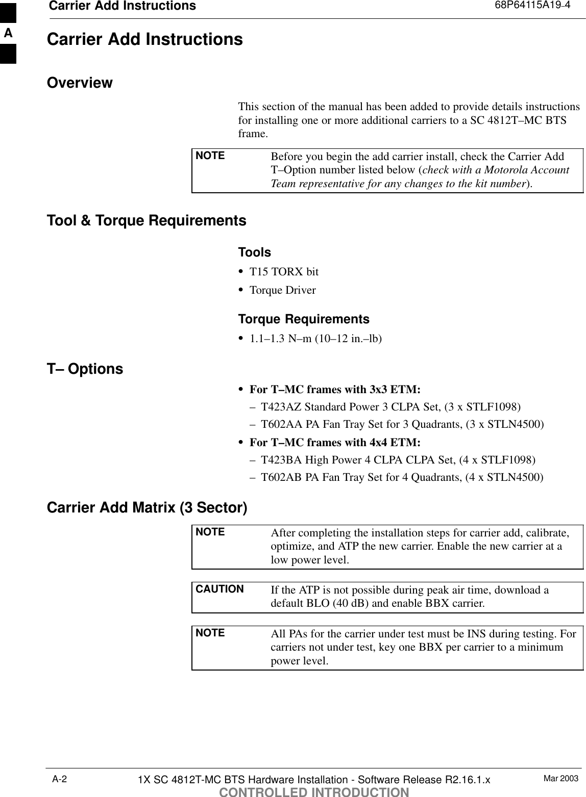 Carrier Add Instructions 68P64115A19–4Mar 20031X SC 4812T-MC BTS Hardware Installation - Software Release R2.16.1.xCONTROLLED INTRODUCTIONA-2Carrier Add InstructionsOverviewThis section of the manual has been added to provide details instructionsfor installing one or more additional carriers to a SC 4812T–MC BTSframe.NOTE Before you begin the add carrier install, check the Carrier AddT–Option number listed below (check with a Motorola AccountTeam representative for any changes to the kit number).Tool &amp; Torque RequirementsToolsST15 TORX bitSTorque DriverTorque RequirementsS1.1–1.3 N–m (10–12 in.–lb)T– OptionsSFor T–MC frames with 3x3 ETM:– T423AZ Standard Power 3 CLPA Set, (3 x STLF1098)– T602AA PA Fan Tray Set for 3 Quadrants, (3 x STLN4500)SFor T–MC frames with 4x4 ETM:– T423BA High Power 4 CLPA CLPA Set, (4 x STLF1098)– T602AB PA Fan Tray Set for 4 Quadrants, (4 x STLN4500)Carrier Add Matrix (3 Sector)NOTE After completing the installation steps for carrier add, calibrate,optimize, and ATP the new carrier. Enable the new carrier at alow power level.CAUTION If the ATP is not possible during peak air time, download adefault BLO (40 dB) and enable BBX carrier.NOTE All PAs for the carrier under test must be INS during testing. Forcarriers not under test, key one BBX per carrier to a minimumpower level.A