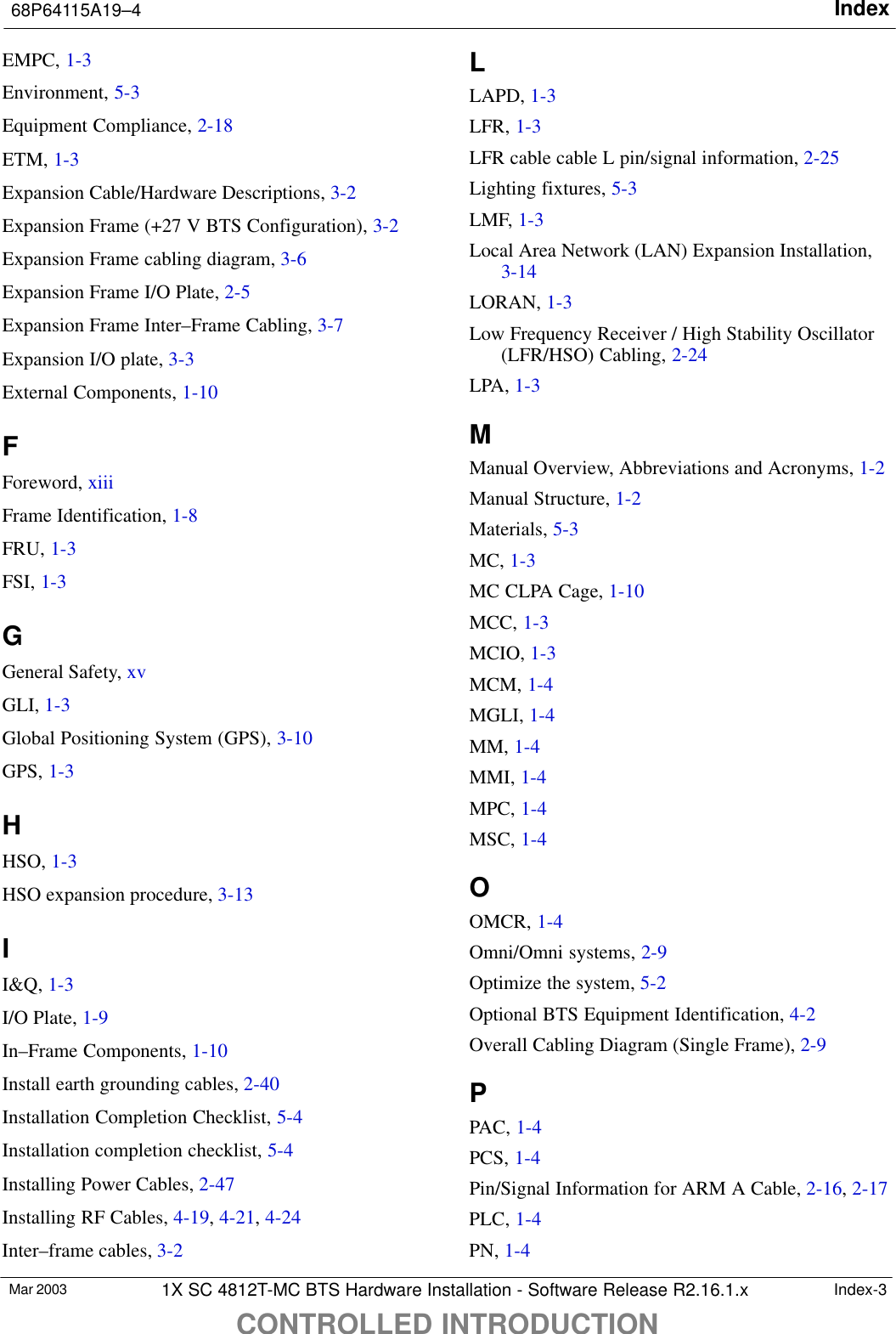 Index68P64115A19–4CONTROLLED INTRODUCTIONMar 2003 1X SC 4812T-MC BTS Hardware Installation - Software Release R2.16.1.x Index-3EMPC, 1-3Environment, 5-3Equipment Compliance, 2-18ETM, 1-3Expansion Cable/Hardware Descriptions, 3-2Expansion Frame (+27 V BTS Configuration), 3-2Expansion Frame cabling diagram, 3-6Expansion Frame I/O Plate, 2-5Expansion Frame Inter–Frame Cabling, 3-7Expansion I/O plate, 3-3External Components, 1-10FForeword, xiiiFrame Identification, 1-8FRU, 1-3FSI, 1-3GGeneral Safety, xvGLI, 1-3Global Positioning System (GPS), 3-10GPS, 1-3HHSO, 1-3HSO expansion procedure, 3-13II&amp;Q, 1-3I/O Plate, 1-9In–Frame Components, 1-10Install earth grounding cables, 2-40Installation Completion Checklist, 5-4Installation completion checklist, 5-4Installing Power Cables, 2-47Installing RF Cables, 4-19, 4-21, 4-24Inter–frame cables, 3-2LLAPD, 1-3LFR, 1-3LFR cable cable L pin/signal information, 2-25Lighting fixtures, 5-3LMF, 1-3Local Area Network (LAN) Expansion Installation,3-14LORAN, 1-3Low Frequency Receiver / High Stability Oscillator(LFR/HSO) Cabling, 2-24LPA, 1-3MManual Overview, Abbreviations and Acronyms, 1-2Manual Structure, 1-2Materials, 5-3MC, 1-3MC CLPA Cage, 1-10MCC, 1-3MCIO, 1-3MCM, 1-4MGLI, 1-4MM, 1-4MMI, 1-4MPC, 1-4MSC, 1-4OOMCR, 1-4Omni/Omni systems, 2-9Optimize the system, 5-2Optional BTS Equipment Identification, 4-2Overall Cabling Diagram (Single Frame), 2-9PPAC, 1-4PCS, 1-4Pin/Signal Information for ARM A Cable, 2-16, 2-17PLC, 1-4PN, 1-4