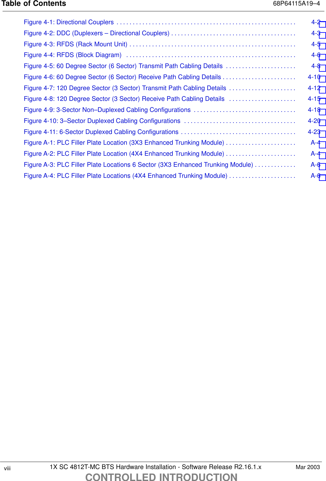 Table of Contents 68P64115A19–41X SC 4812T-MC BTS Hardware Installation - Software Release R2.16.1.xCONTROLLED INTRODUCTIONviii Mar 2003Figure 4-1: Directional Couplers 4-2 . . . . . . . . . . . . . . . . . . . . . . . . . . . . . . . . . . . . . . . . . . . . . . . . . . . . . . . . Figure 4-2: DDC (Duplexers – Directional Couplers) 4-3 . . . . . . . . . . . . . . . . . . . . . . . . . . . . . . . . . . . . . . . Figure 4-3: RFDS (Rack Mount Unit) 4-5 . . . . . . . . . . . . . . . . . . . . . . . . . . . . . . . . . . . . . . . . . . . . . . . . . . . . Figure 4-4: RFDS (Block Diagram) 4-6 . . . . . . . . . . . . . . . . . . . . . . . . . . . . . . . . . . . . . . . . . . . . . . . . . . . . . Figure 4-5: 60 Degree Sector (6 Sector) Transmit Path Cabling Details 4-8 . . . . . . . . . . . . . . . . . . . . . . Figure 4-6: 60 Degree Sector (6 Sector) Receive Path Cabling Details 4-10 . . . . . . . . . . . . . . . . . . . . . . . Figure 4-7: 120 Degree Sector (3 Sector) Transmit Path Cabling Details 4-12 . . . . . . . . . . . . . . . . . . . . . Figure 4-8: 120 Degree Sector (3 Sector) Receive Path Cabling Details 4-15 . . . . . . . . . . . . . . . . . . . . . Figure 4-9: 3-Sector Non–Duplexed Cabling Configurations 4-18 . . . . . . . . . . . . . . . . . . . . . . . . . . . . . . . . Figure 4-10: 3–Sector Duplexed Cabling Configurations 4-20 . . . . . . . . . . . . . . . . . . . . . . . . . . . . . . . . . . . Figure 4-11: 6-Sector Duplexed Cabling Configurations 4-23 . . . . . . . . . . . . . . . . . . . . . . . . . . . . . . . . . . . . Figure A-1: PLC Filler Plate Location (3X3 Enhanced Trunking Module) A-4 . . . . . . . . . . . . . . . . . . . . . . Figure A-2: PLC Filler Plate Location (4X4 Enhanced Trunking Module) A-4 . . . . . . . . . . . . . . . . . . . . . . Figure A-3: PLC Filler Plate Locations 6 Sector (3X3 Enhanced Trunking Module) A-6 . . . . . . . . . . . . . Figure A-4: PLC Filler Plate Locations (4X4 Enhanced Trunking Module) A-6 . . . . . . . . . . . . . . . . . . . . . 