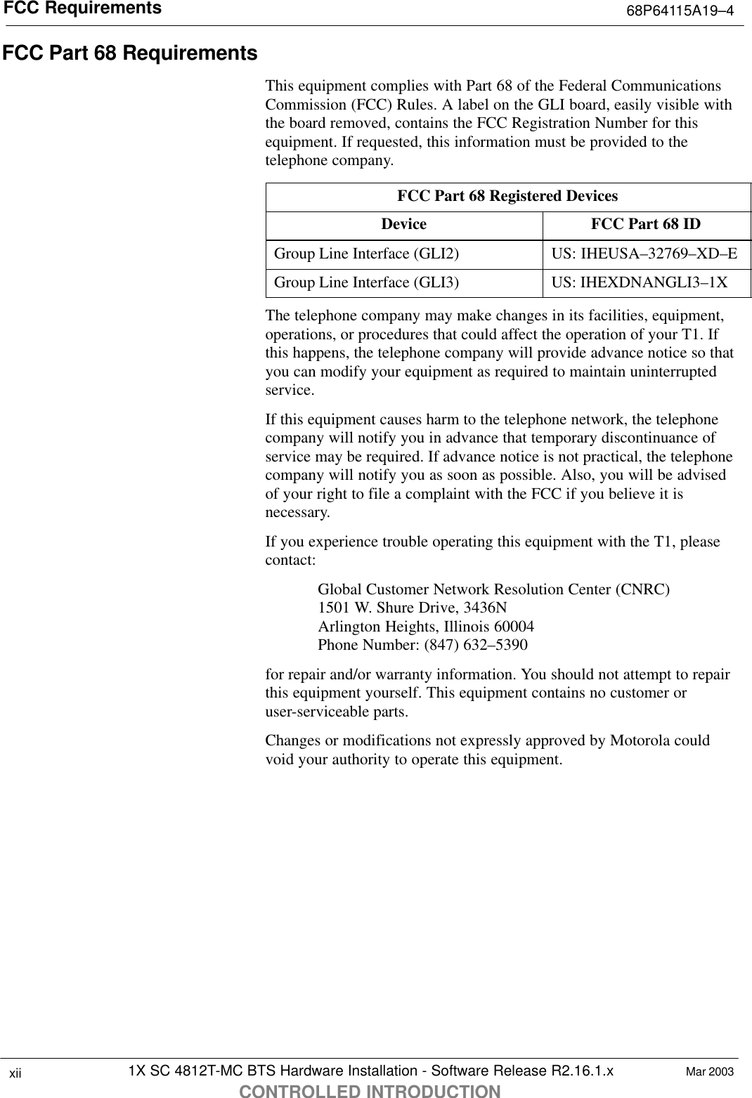 FCC Requirements 68P64115A19–41X SC 4812T-MC BTS Hardware Installation - Software Release R2.16.1.xCONTROLLED INTRODUCTIONxii Mar 2003FCC Part 68 RequirementsThis equipment complies with Part 68 of the Federal CommunicationsCommission (FCC) Rules. A label on the GLI board, easily visible withthe board removed, contains the FCC Registration Number for thisequipment. If requested, this information must be provided to thetelephone company.FCC Part 68 Registered DevicesDevice FCC Part 68 IDGroup Line Interface (GLI2) US: IHEUSA–32769–XD–EGroup Line Interface (GLI3) US: IHEXDNANGLI3–1XThe telephone company may make changes in its facilities, equipment,operations, or procedures that could affect the operation of your T1. Ifthis happens, the telephone company will provide advance notice so thatyou can modify your equipment as required to maintain uninterruptedservice.If this equipment causes harm to the telephone network, the telephonecompany will notify you in advance that temporary discontinuance ofservice may be required. If advance notice is not practical, the telephonecompany will notify you as soon as possible. Also, you will be advisedof your right to file a complaint with the FCC if you believe it isnecessary.If you experience trouble operating this equipment with the T1, pleasecontact:Global Customer Network Resolution Center (CNRC)1501 W. Shure Drive, 3436NArlington Heights, Illinois 60004Phone Number: (847) 632–5390for repair and/or warranty information. You should not attempt to repairthis equipment yourself. This equipment contains no customer oruser-serviceable parts.Changes or modifications not expressly approved by Motorola couldvoid your authority to operate this equipment.