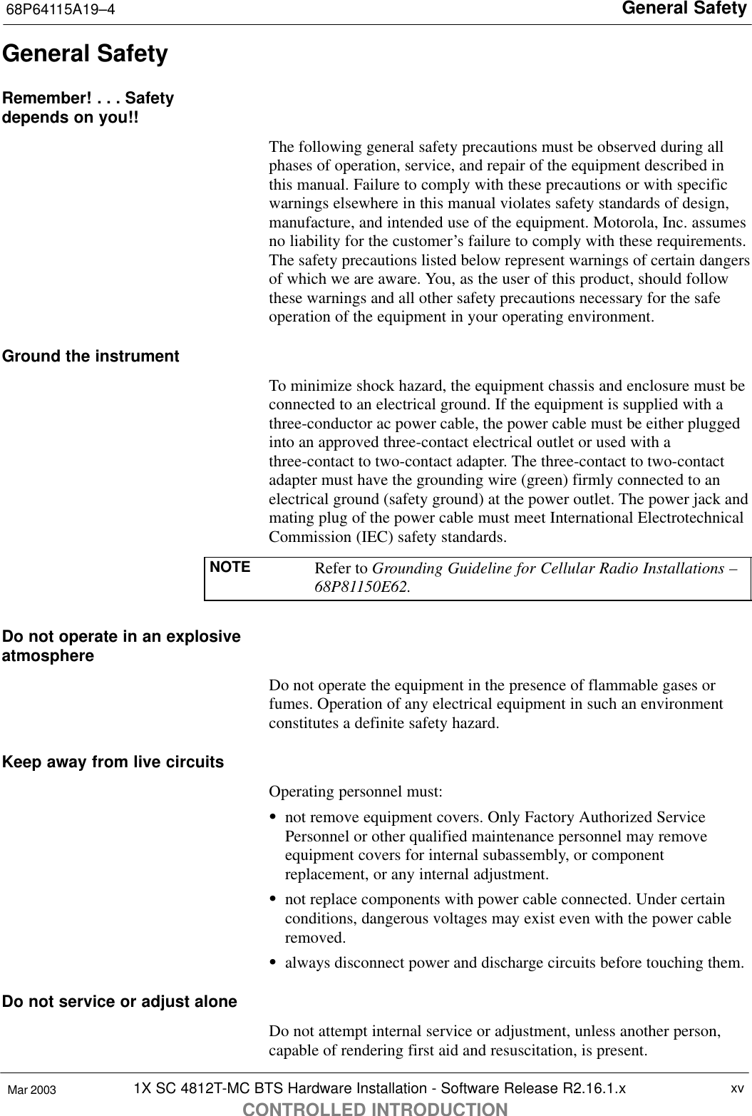 General Safety68P64115A19–41X SC 4812T-MC BTS Hardware Installation - Software Release R2.16.1.xCONTROLLED INTRODUCTIONxvMar 2003General SafetyRemember! . . . Safetydepends on you!!The following general safety precautions must be observed during allphases of operation, service, and repair of the equipment described inthis manual. Failure to comply with these precautions or with specificwarnings elsewhere in this manual violates safety standards of design,manufacture, and intended use of the equipment. Motorola, Inc. assumesno liability for the customer’s failure to comply with these requirements.The safety precautions listed below represent warnings of certain dangersof which we are aware. You, as the user of this product, should followthese warnings and all other safety precautions necessary for the safeoperation of the equipment in your operating environment.Ground the instrumentTo minimize shock hazard, the equipment chassis and enclosure must beconnected to an electrical ground. If the equipment is supplied with athree-conductor ac power cable, the power cable must be either pluggedinto an approved three-contact electrical outlet or used with athree-contact to two-contact adapter. The three-contact to two-contactadapter must have the grounding wire (green) firmly connected to anelectrical ground (safety ground) at the power outlet. The power jack andmating plug of the power cable must meet International ElectrotechnicalCommission (IEC) safety standards.NOTE Refer to Grounding Guideline for Cellular Radio Installations –68P81150E62.Do not operate in an explosiveatmosphereDo not operate the equipment in the presence of flammable gases orfumes. Operation of any electrical equipment in such an environmentconstitutes a definite safety hazard.Keep away from live circuitsOperating personnel must:Snot remove equipment covers. Only Factory Authorized ServicePersonnel or other qualified maintenance personnel may removeequipment covers for internal subassembly, or componentreplacement, or any internal adjustment.Snot replace components with power cable connected. Under certainconditions, dangerous voltages may exist even with the power cableremoved.Salways disconnect power and discharge circuits before touching them.Do not service or adjust aloneDo not attempt internal service or adjustment, unless another person,capable of rendering first aid and resuscitation, is present.