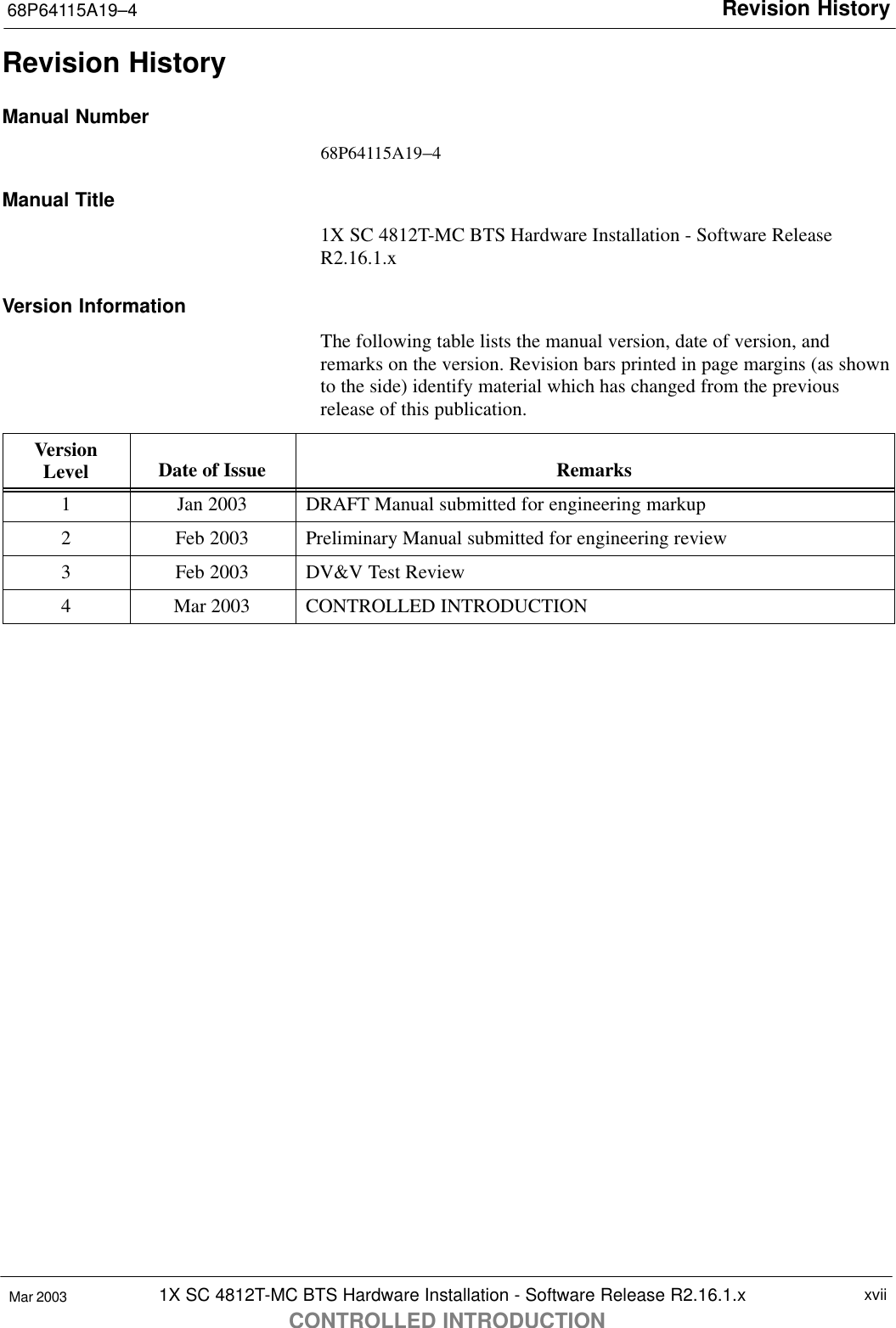 Revision History68P64115A19–41X SC 4812T-MC BTS Hardware Installation - Software Release R2.16.1.xCONTROLLED INTRODUCTIONxviiMar 2003Revision HistoryManual Number68P64115A19–4Manual Title1X SC 4812T-MC BTS Hardware Installation - Software ReleaseR2.16.1.xVersion InformationThe following table lists the manual version, date of version, andremarks on the version. Revision bars printed in page margins (as shownto the side) identify material which has changed from the previousrelease of this publication.VersionLevel Date of Issue Remarks1Jan 2003 DRAFT Manual submitted for engineering markup2Feb 2003 Preliminary Manual submitted for engineering review3Feb 2003 DV&amp;V Test Review4Mar 2003 CONTROLLED INTRODUCTION